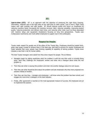  
 
 
JIT: 
 
Just­in­time (JIT): JIT is an approach with the objective of producing the right thing (training,                               
information, material) part in the right place at the right time (in other words, “just in time”). Right Thing                                     
means with right quantity and right quality.  JIT should improve profits and return on investment by                               
reducing inventory levels (increasing the inventory turnover rate), reducing variability, improving product                       
quality, reducing production and delivery lead times, and reducing other costs (such as those associated                             
with machine setup and equipment breakdown) focusing on long time perspectives.  Toyota uses                         
multipurpose machineries and multi skilled employees to support Just in time philosophy.  
 
 
 
Respect for People: 
 
Toyota made respect for people one of the pillars of the Toyota Way. Employees should be treated fairly,                                   
given clear goals, trusted to achieve them in the best way, and held to account for results. Employees are                                     
made believed that every people have thinking capability & capability of solving problem. Toyota never                             
chooses a way that is risk for human safety. 
 
The best Toyota managers were asked how they show respect for people. The as follows:  
 
➢ Managers begin by asking employees what the problem is with the way their work is currently being                                 
done. Next they challenge the employees' answer and enter into a dialogue about what the real                               
problem is.  
 
➢ Then they ask what is causing this problem and enter into another dialogue about its root causes.  
 
➢ Then they ask what should be done about the problem and ask employees why they have proposed one                                   
solution instead of another.  
 
➢ Then they ask how they – manager and employees – will know when the problem has been solved, and                                     
engage one more time in dialogue on the best indicator. 
 
➢ Finally, after agreement is reached on the most appropriate measure of success, the employees set out                               
to implement the solution. 
 
 
 
 
 
 
 
 
 
 
 
 
 
10 
 
 