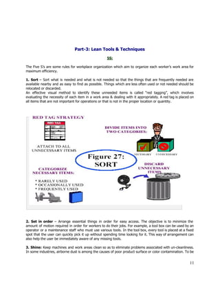  
 
 
 
Part­3: Lean Tools & Techniques 
 
5S: 
 
The Five S’s are some rules for workplace organization which aim to organize each worker’s work area for                                   
maximum efficiency. 
 
1. ​Sort ​– Sort what is needed and what is not needed so that the things that are frequently needed are                                         
available nearby and as easy to find as possible. Things which are less often used or not needed should be                                       
relocated or discarded. 
An effective visual method to identify these unneeded items is called “red tagging”, which involves                             
evaluating the necessity of each item in a work area & dealing with it appropriately. A red tag is placed on                                         
all items that are not important for operations or that is not in the proper location or quantity.  
 
 
 
 
 
 
2. ​Set in order ​– Arrange essential things in order for easy access. The objective is to minimize the                                     
amount of motion required in order for workers to do their jobs. For example, a tool box can be used by an                                           
operator or a maintenance staff who must use various tools. In the tool box, every tool is placed at a fixed                                         
spot that the user can quickly pick it up without spending time looking for it. This way of arrangement can                                       
also help the user be immediately aware of any missing tools. 
 
3. ​Shine: Keep machines and work areas clean so as to eliminate problems associated with un­cleanliness.                               
In some industries, airborne dust is among the causes of poor product surface or color contamination. To be                                   
11 
 
 