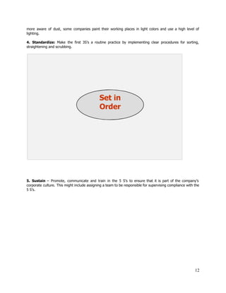 more aware of dust, some companies paint their working places in light colors and use a high level of                                     
lighting. 
 
4. ​Standardize: ​Make the first 3S’s a routine practice by implementing clear procedures for sorting,                             
straightening and scrubbing. 
 
 
 
 
 
 
5. ​Sustain ​– Promote, communicate and train in the 5 S’s to ensure that it is part of the company’s                                       
corporate culture. This might include assigning a team to be responsible for supervising compliance with the                               
5 S’s. 
 
12 
 
 