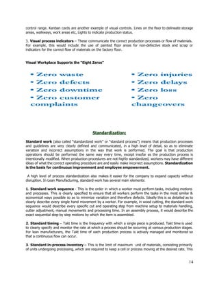 control range. Kanban cards are another example of visual controls. Lines on the floor to delineate storage                                 
areas, walkways, work areas etc, Lights to indicate production status. 
 
3. ​Visual process indicators ​– These communicate the correct production processes or flow of materials.                             
For example, this would include the use of painted floor areas for non­defective stock and scrap or                                 
indicators for the correct flow of materials on the factory floor. 
 
 
Visual Workplace Supports the “Eight Zeros”  
 
 
 
 
 
Standardization: 
 
Standard work (also called “standardized work” or “standard process”) means that production processes                         
and guidelines are very clearly defined and communicated, in a high level of detail, so as to eliminate                                   
variation and incorrect assumptions in the way that work is performed. The goal is that production                               
operations should be performed the same way every time, except insofar as the production process is                               
intentionally modified. When production procedures are not highly standardized, workers may have different                         
ideas of what the correct operating procedure are and easily make incorrect assumptions. ​Standardization                           
is the basis for continuous improvement and employee empowerment. 
 
A high level of process standardization also makes it easier for the company to expand capacity without                                   
disruption. In Lean Manufacturing, standard work has several main elements: 
 
1​. ​Standard work sequence ​­ This is the order in which a worker must perform tasks, including motions                                   
and processes. This is clearly specified to ensure that all workers perform the tasks in the most similar &                                     
economical ways possible so as to minimize variation and therefore defects. Ideally this is so detailed as to                                   
clearly describe every single hand movement by a worker. For example, in wood cutting, the standard work                                 
sequence would describe every specific cut and operating step from machine setup to materials handling,                             
cutter adjustment, manual movements and processing time. In an assembly process, it would describe the                             
exact sequential step­by step motions by which the item is assembled. 
 
2​. ​Standard timing ​– Takt time is the frequency with which a single piece is produced. Takt time is used                                       
to clearly specify and monitor the rate at which a process should be occurring at various production stages.                                   
For lean manufacturers, the Takt time of each production process is actively managed and monitored so                               
that a continuous flow can occur. 
 
3​. ​Standard in­process inventory ​– This is the limit of maximum unit of materials, consisting primarily                               
of units undergoing processing, which are required to keep a cell or process moving at the desired rate. This                                     
14 
 
 