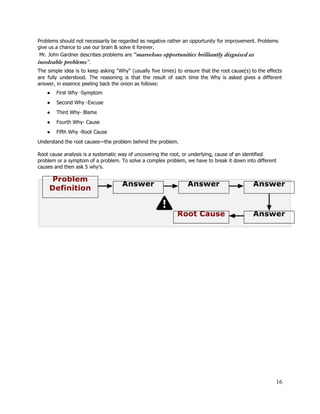 Problems should not necessarily be regarded as negative rather an opportunity for improvement. Problems 
give us a chance to use our brain & solve it forever. 
 Mr. John Gardner describes problems are​​“marvelous opportunities brilliantly disguised as
insolvable problems​”.
The simple idea is to keep asking "Why" (usually five times) to ensure that the root cause(s) to the effects                                       
are fully understood. The reasoning is that the result of each time the Why is asked gives a different                                     
answer, in essence peeling back the onion as follows: 
● First Why ­Symptom 
● Second Why ­Excuse 
● Third Why­ Blame 
● Fourth Why­ Cause 
● Fifth Why ­Root Cause 
Understand the root causes—the problem behind the problem. 
 
Root cause analysis is a systematic way of uncovering the root, or underlying, cause of an identified 
problem or a symptom of a problem. To solve a complex problem, we have to break it down into different 
causes and then ask 5 why’s. 
 
 
 
16 
 
 