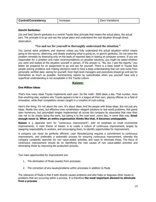 Control/Consistency  Increase  Zero Variations 
 
Genchi Genbutsu:  
(Go and See) Genchi genbutsu is a central Toyota Way principle that means the actual place, the actual 
part. The principle is to go and see the actual place and understand the real situation through direct 
observation.  
“Go and see for yourself to thoroughly understand the situation.” 
You cannot solve problems and improve unless you fully understand the actual situation—which means                           
going to the source, observing, and deeply analyzing what is going on, or genchi genbutsu. Do not solve the                                     
problem remotely by theorizing only on the basis of reported data or looking at computer screens. If you are                                     
responsible for a problem and make recommendations on possible solutions, you might be asked whether                             
you went and looked at the situation yourself in person. If the answer is, “No, but I saw the reports,” you                                         
better be prepared for an assignment to go and see for yourself. There is a basic belief in Toyota that                                       
people solving problems and making decisions need to have a deep understanding that can only come from                                 
personally verified data: seeing for yourself. Even high­level managers and executives should go and see for                               
themselves as much as possible. Summarizing reports by subordinates when you yourself have only a                             
superficial understanding is not acceptable in the Toyota culture. 
Kaizen: 
One Million Ideas 
That’s how many ideas Toyota implements each year. Do the math: 3000 ideas a day. That number, more                                   
than anything else, explains why Toyota appears to be in a league all their own, playing offense on a field of                                         
innovation, while their competitors remain caught in a crossfire of cost­cutting. 
 
Here’s the thing: it’s not about the cars. It’s about ideas. And the people with those ideas. But not just any                                         
ideas. Mostly tiny ones, but effective ones nonetheless—elegant solutions to real world problems. Not grand                             
slam homeruns, but groundball singles implemented all across the company by associates that view their                             
role not to be simply doing the work, but taking it to the next level…every day, in some little way. Good                                         
enough never is. When an entire organization thinks like that, it becomes unstoppable. 
Kaizen is a Japanese term for “continuous improvement”, with an emphasis on small incremental                           
improvements. A main theme of Kaizen is to create a culture of continuous improvement, largely by                               
assigning responsibility to workers, and encouraging them, to identify opportunities for improvement. 
A company can never be perfectly efficient. Lean Manufacturing requires a commitment to continuous                           
improvement, and preferably a systematic process for ensuring continuous improvement, whereby the                       
company constantly searches for non value­added activities and ways to eliminate those. The focus of                             
continuous improvement should be on identifying the root causes of non value­added activities and                           
eliminating those by improving the production process.  
  
 
Two main opportunities for improvement are: 
 
1. The elimination of Muda (waste) from processes 
 
2. The correction of any issues/problems within processes in addition to Muda 
 
The relevance of Muda is that it both directly causes problems and also hides or disguises other issues or 
problems that are occurring within a process. It is therefore ​the most important element to eliminate 
from a process. 
19 
 
 