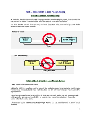 Part­1: Introduction to Lean Manufacturing 
 
Definition of Lean Manufacturing: 
 
”A systematic approach to identifying and eliminating waste (non­value­added activities) through continuous                       
improvement by flowing the product at the pull of the customer in pursuit of perfection.” 
 
The main benefits of lean manufacturing are lower production costs; increased output and shorter                           
production lead times, higher flexibility.  
 
 
 
 
 
 
 
 
 
 
Historical Back Ground of Lean Manufacturing: 
 
1860:​ The industrial revolution has begun. 
 
1885:​ After​ ​1885 the Henry Ford model of assembly line production caused a manufacturing transformation 
from individual craft production to mass production. Ford was able to transform iron ore into an automobile 
in just 33 hours. 
 
1894:​ Sakichi Toyoda learned carpentry from his father and eventually applied that skill to designing and 
building wooden spinning machines. In 1894 he began to make manual looms that were cheaper but 
worked better than existing looms. 
 
1918: Sakichi Toyoda establishes Toyota Spinning & Weaving Co., Ltd, later referred to as Japan’s King of                                 
Inventors. 
2 
 
 