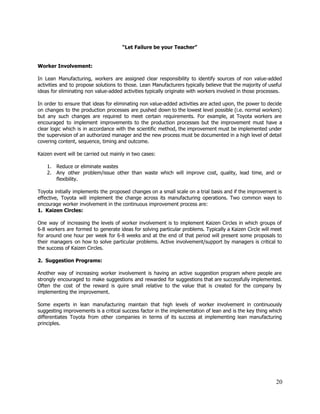  
“Let Failure be your Teacher” 
 
 
Worker Involvement: 
 
In Lean Manufacturing, workers are assigned clear responsibility to identify sources of non value­added                           
activities and to propose solutions to those. Lean Manufacturers typically believe that the majority of useful                               
ideas for eliminating non value­added activities typically originate with workers involved in those processes. 
  
In order to ensure that ideas for eliminating non value­added activities are acted upon, the power to decide                                   
on changes to the production processes are pushed down to the lowest level possible (i.e. normal workers)                                 
but any such changes are required to meet certain requirements. For example, at Toyota workers are                               
encouraged to implement improvements to the production processes but the improvement must have a                           
clear logic which is in accordance with the scientific method, the improvement must be implemented under                               
the supervision of an authorized manager and the new process must be documented in a high level of detail                                     
covering content, sequence, timing and outcome. 
 
Kaizen event will be carried out mainly in two cases: 
 
1. Reduce or eliminate wastes 
2. Any other problem/issue other than waste which will improve cost, quality, lead time, and or                             
flexibility. 
 
Toyota initially implements the proposed changes on a small scale on a trial basis and if the improvement is                                     
effective, Toyota will implement the change across its manufacturing operations. Two common ways to                           
encourage worker involvement in the continuous improvement process are:  
1.  Kaizen Circles: 
 
One way of increasing the levels of worker involvement is to implement Kaizen Circles in which groups of                                   
6­8 workers are formed to generate ideas for solving particular problems. Typically a Kaizen Circle will meet                                 
for around one hour per week for 6­8 weeks and at the end of that period will present some proposals to                                         
their managers on how to solve particular problems. Active involvement/support by managers is critical to                             
the success of Kaizen Circles.  
  
2.  Suggestion Programs: 
 
Another way of increasing worker involvement is having an active suggestion program where people are                             
strongly encouraged to make suggestions and rewarded for suggestions that are successfully implemented.                         
Often the cost of the reward is quire small relative to the value that is created for the company by                                       
implementing the improvement.  
  
Some experts in lean manufacturing maintain that high levels of worker involvement in continuously                           
suggesting improvements is a critical success factor in the implementation of lean and is the key thing which                                   
differentiates Toyota from other companies in terms of its success at implementing lean manufacturing                           
principles. 
 
 
 
 
 
20 
 
 
