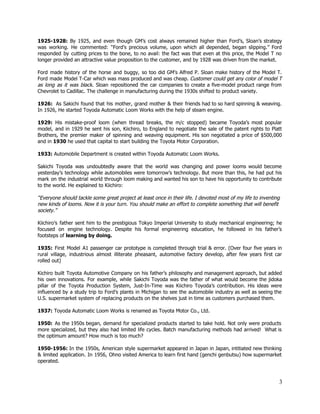 1925­1928: By 1925, and even though GM’s cost always remained higher than Ford’s, Sloan’s strategy                             
was working. He commented: “Ford’s precious volume, upon which all depended, began slipping.” Ford                           
responded by cutting prices to the bone, to no avail: the fact was that even at this price, the Model T no                                           
longer provided an attractive value proposition to the customer, and by 1928 was driven from the market.  
 
Ford made history of the horse and buggy, so too did GM's Alfred P. Sloan make history of the Model T.                                         
Ford made Model T­Car which was mass produced and was cheap. ​Customer could get any color of model T                                     
as long as it was black​. Sloan repositioned the car companies to create a five­model product range from                                   
Chevrolet to Cadillac. The challenge in manufacturing during the 1930s shifted to product variety. 
 
1926: As Sakichi found that his mother, grand mother & their friends had to so hard spinning & weaving.                                      
In 1926, He started Toyoda Automatic Loom Works with the help of steam engine.  
 
1929: His mistake­proof loom (when thread breaks, the m/c stopped) became Toyoda’s most popular                           
model, and in 1929 he sent his son, Kiichiro, to England to negotiate the sale of the patent rights to Platt                                         
Brothers, the premier maker of spinning and weaving equipment. His son negotiated a price of $500,000                               
and in ​1930​ he used that capital to start building the Toyota Motor Corporation. 
 
1933:​ Automobile Department is created within Toyoda Automatic Loom Works. 
 
Sakichi Toyoda was undoubtedly aware that the world was changing and power looms would become                             
yesterday’s technology while automobiles were tomorrow’s technology. But more than this, he had put his                             
mark on the industrial world through loom making and wanted his son to have his opportunity to contribute                                   
to the world. He explained to Kiichiro:  
 
“Everyone should tackle some great project at least once in their life. I devoted most of my life to inventing 
new kinds of looms. Now it is your turn. You should make an effort to complete something that will benefit 
society.” 
 
Kiichiro’s father sent him to the prestigious Tokyo Imperial University to study mechanical engineering; he                             
focused on engine technology. Despite his formal engineering education, he followed in his father’s                           
footsteps of ​learning by doing. 
 
1935: First Model A1 passenger car prototype is completed through trial & error. (Over four five years in                                   
rural village, industrious almost illiterate pheasant, automotive factory develop, after few years first car                           
rolled out) 
 
Kichiro built Toyota Automotive Company on his father’s philosophy and management approach, but added                           
his own innovations. For example, while Sakichi Toyoda was the father of what would become the jidoka                                 
pillar of the Toyota Production System, Just­In­Time was Kiichiro Toyoda’s contribution. His ideas were                           
influenced by a study trip to Ford’s plants in Michigan to see the automobile industry as well as seeing the                                       
U.S. supermarket system of replacing products on the shelves just in time as customers purchased them. 
 
1937:​ Toyoda Automatic Loom Works is renamed as Toyota Motor Co., Ltd.  
 
1950: As the ​1950s ​began, demand for specialized products started to take hold. Not only were products                                 
more specialized, but they also had limited life cycles. Batch manufacturing methods had arrived! What is                               
the optimum amount? How much is too much?  
 
1950­1956: ​In the 1950s, American style supermarket appeared in Japan in Japan, intitiated new thinking                             
& limited application. In 1956, Ohno visited America to learn first hand (genchi genbutsu) how supermarket                               
operated. 
 
3 
 
 