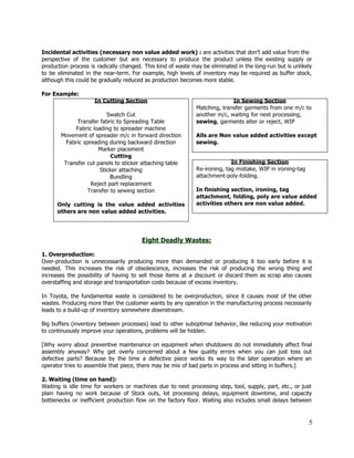  
Incidental activities (necessary non value added work) : ​are activities that don’t add value from the                               
perspective of the customer but are necessary to produce the product unless the existing supply or                               
production process is radically changed. This kind of waste may be eliminated in the long­run but is unlikely                                   
to be eliminated in the near­term. For example, high levels of inventory may be required as buffer stock,                                   
although this could be gradually reduced as production becomes more stable. 
 
For Example:  
 
 
 
 
 
 
 
 
 
 
 
 
 
 
 
 
 
 
 
 
Eight Deadly Wastes: 
 
1. Overproduction: 
Over­production is unnecessarily producing more than demanded or producing it too early before it is                             
needed. This increases the risk of obsolescence, increases the risk of producing the wrong thing and                               
increases the possibility of having to sell those items at a discount or discard them as scrap also causes                                     
overstaffing and storage and transportation costs because of excess inventory. 
 
In Toyota, the fundamental waste is considered to be overproduction, since it causes most of the other                                 
wastes. Producing more than the customer wants by any operation in the manufacturing process necessarily                             
leads to a build­up of inventory somewhere downstream. 
 
Big buffers (inventory between processes) lead to other suboptimal behavior, like reducing your motivation                           
to continuously improve your operations, problems will be hidden. 
 
[Why worry about preventive maintenance on equipment when shutdowns do not immediately affect final                           
assembly anyway? Why get overly concerned about a few quality errors when you can just toss out                                 
defective parts? Because by the time a defective piece works its way to the later operation where an                                   
operator tries to assemble that piece, there may be mix of bad parts in process and sitting in buffers.] 
 
2. Waiting (time on hand): 
Waiting is idle time for workers or machines due to ​next processing step, tool, supply, part, etc., or just                                     
plain having no work because of Stock outs, lot processing delays, equipment downtime, and capacity                             
bottlenecks or inefficient production flow on the factory floor. Waiting also includes small delays between                             
5 
 
 