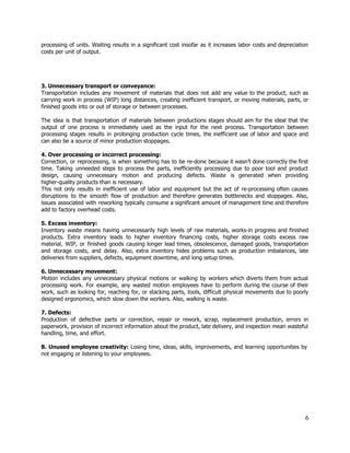 processing of units. Waiting results in a significant cost insofar as it increases labor costs and depreciation                                 
costs per unit of output. 
 
 
 
 
3. Unnecessary transport or conveyance: 
Transportation includes any movement of materials that does not add any value to the product, such as                                 
carrying work in process (WIP) long distances, creating inefficient transport, or moving materials, parts, or                             
finished goods into or out of storage or between processes. 
 
The idea is that transportation of materials between productions stages should aim for the ideal that the                                 
output of one process is immediately used as the input for the next process. Transportation between                               
processing stages results in prolonging production cycle times, the inefficient use of labor and space and                               
can also be a source of minor production stoppages. 
 
4. Over processing or incorrect processing: 
Correction, or reprocessing, is when something has to be re­done because it wasn’t done correctly the first                                 
time. ​Taking unneeded steps to process the parts, inefficiently processing due to poor tool and product                               
design, causing unnecessary motion and producing defects. Waste is generated when providing                       
higher­quality products than is necessary. 
This not only results in inefficient use of labor and equipment but the act of re­processing often causes                                   
disruptions to the smooth flow of production and therefore generates bottlenecks and stoppages. Also,                           
issues associated with reworking typically consume a significant amount of management time and therefore                           
add to factory overhead costs. 
 
5. Excess inventory: 
Inventory waste means having unnecessarily high levels of raw materials, works­in progress and finished                           
products. Extra inventory leads to higher inventory financing costs, higher storage costs excess raw                           
material, WIP, or finished goods causing longer lead times, obsolescence, damaged goods, transportation                         
and storage costs, and delay. Also, extra inventory hides problems such as production imbalances, late                             
deliveries from suppliers, defects, equipment downtime, and long setup times. 
  
6. Unnecessary movement: 
Motion includes any unnecessary physical motions or walking by workers which diverts them from actual                             
processing work. For example, any wasted motion employees have to perform during the course of their                               
work, such as looking for, reaching for, or stacking parts, tools, difficult physical movements due to poorly                                 
designed ergonomics, which slow down the workers. Also, walking is waste.  
 
7. Defects: 
Production of defective parts or correction, repair or rework, scrap, replacement production, errors in                           
paperwork, provision of incorrect information about the product, late delivery, and inspection mean wasteful                           
handling, time, and effort. 
 
8. Unused employee creativity: Losing time, ideas, skills, improvements, and learning opportunities by                         
not engaging or listening to your employees. 
 
 
 
 
 
 
6 
 
 