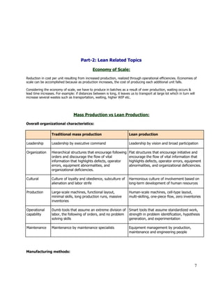  
 
 
 
 
 
Part­2: Lean Related Topics 
 
Economy of Scale: 
  
Reduction in cost per unit resulting from increased production, realized through operational efficiencies. Economies of 
scale can be accomplished because as production increases, the cost of producing each additional unit falls. 
 
Considering the economy of scale, we have to produce in batches as a result of over production, waiting occurs & 
lead time increases. For example: if distances between is long, it leaves us to transport at large lot which in turn will 
increase several wastes such as transportation, waiting, higher WIP etc. 
 
 
 
Mass Production vs Lean Production: 
 
Overall organizational characteristics: 
 
   Traditional mass production  Lean production 
Leadership  Leadership by executive command  Leadership by vision and broad participation 
Organization  Hierarchical structures that encourage following 
orders and discourage the flow of vital 
information that highlights defects, operator 
errors, equipment abnormalities, and 
organizational deficiencies. 
Flat structures that encourage initiative and 
encourage the flow of vital information that 
highlights defects, operator errors, equipment 
abnormalities, and organizational deficiencies. 
Cultural  Culture of loyalty and obedience, subculture of 
alienation and labor strife 
Harmonious culture of involvement based on 
long­term development of human resources 
Production  Large­scale machines, functional layout, 
minimal skills, long production runs, massive 
inventories 
Human­scale machines, cell­type layout, 
multi­skilling, one­piece flow, zero inventories 
Operational 
capability 
Dumb tools that assume an extreme division of 
labor, the following of orders, and no problem 
solving skills 
Smart tools that assume standardized work, 
strength in problem identification, hypothesis 
generation, and experimentation 
Maintenance  Maintenance by maintenance specialists  Equipment management by production, 
maintenance and engineering people 
 
 
Manufacturing methods: 
7 
 
 