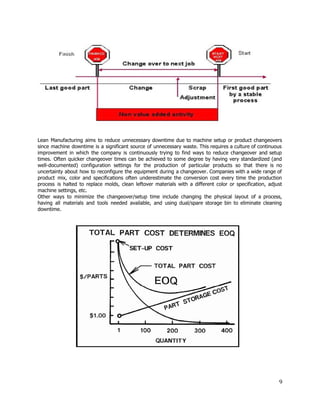  
 
 
Lean Manufacturing aims to reduce unnecessary downtime due to machine setup or product changeovers                           
since machine downtime is a significant source of unnecessary waste. This requires a culture of continuous                               
improvement in which the company is continuously trying to find ways to reduce changeover and setup                               
times. Often quicker changeover times can be achieved to some degree by having very standardized (and                               
well­documented) configuration settings for the production of particular products so that there is no                           
uncertainty about how to reconfigure the equipment during a changeover. Companies with a wide range of                               
product mix, color and specifications often underestimate the conversion cost every time the production                           
process is halted to replace molds, clean leftover materials with a different color or specification, adjust                               
machine settings, etc. 
Other ways to minimize the changeover/setup time include changing the physical layout of a process,                             
having all materials and tools needed available, and using dual/spare storage bin to eliminate cleaning                             
downtime.  
 
 
   
 
 
 
9 
 
 