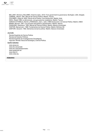 Páge :
ofdr0035
3 / 3
www.aecpa.es
www.ehu.es/cpvweb
www.ehu.es/euskobarometro
www.ipsaportal.net
www.idea.int
www.undp.org
Useful websites
BELLAMY, Richard y PALUMBO, Antonino (eds.). 2010. From government to governance. Burlington, USA, Ashgate.
CAMINAL, Miquel. 1997. Manual de Ciencia Política. Madrid, Tecnos
COLOMER, Josep M. 2008. Ciencia de la Política. Una introducción. Madrid, Ariel.
DAHL, Robert.1999. La democracia, una guía para los ciudadanos. Madrid: Taurus.
GARCÍA COTARELO, Ramón y PANIAGUA, José L. (eds.).1988.Introducción a la Ciencia Política. Madrid, UNED
MANIN, Bernard. 1997. Los principios del gobierno representativo. Madrid, Alianza.
PASQUINO, Gianfranco. 1992. Manual de Ciencia Política. Madrid, Alianza Universidad.
PASTOR, Manuel (ed.). 1988. Fundamentos de Ciencia Política. Madrid, McGraw Hill.
SARTORI, Giovanni. 1992. Elementos de teoría política. Madrid, Alianza Universidad.
Revista Española de Ciencia Política
Revista de Estudios Políticos.
Revista Española de Investigaciones Sociológicas.
Inguruak. Revista Vasca de Sociología y Ciencia Política.
Journals
REMARKS
 
