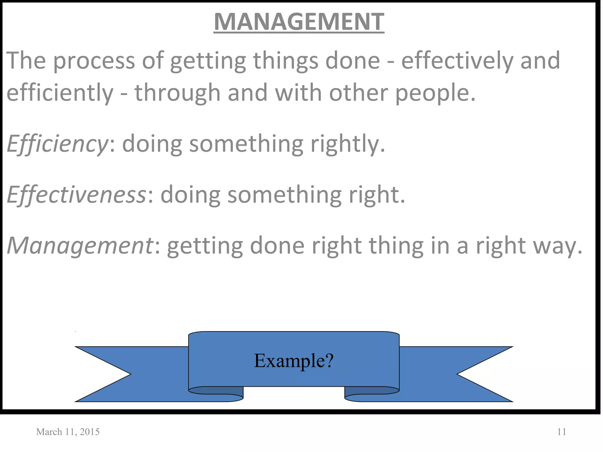 MANAGEMENT
The process of getting things done - effectively and
efficiently - through and with other people.
Efficiency: doing something rightly.
Effectiveness: doing something right.
Management: getting done right thing in a right way.
March 11, 2015 11
Example?
 