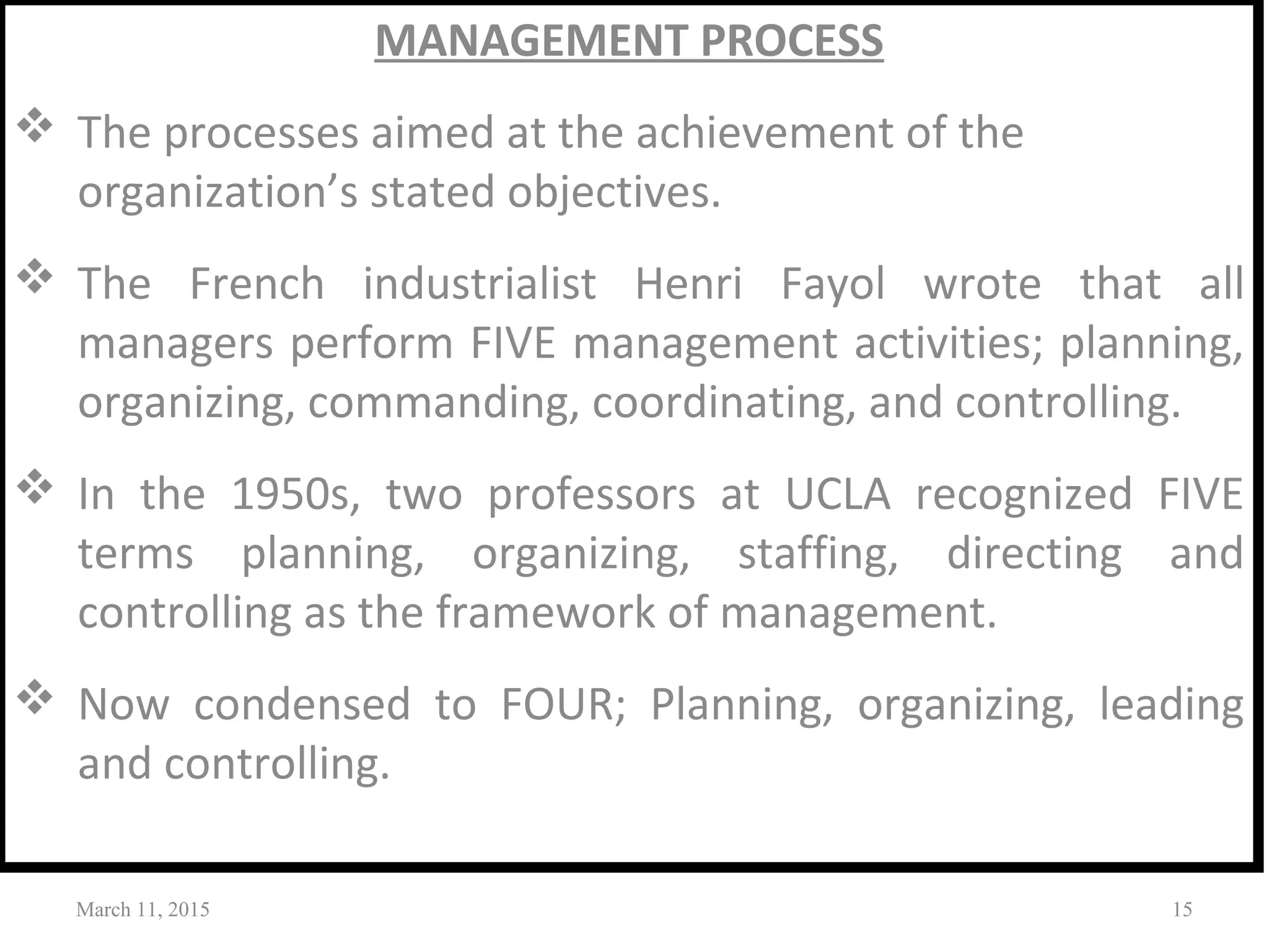 MANAGEMENT PROCESS
 The processes aimed at the achievement of the
organization’s stated objectives.
 The French industrialist Henri Fayol wrote that all
managers perform FIVE management activities; planning,
organizing, commanding, coordinating, and controlling.
 In the 1950s, two professors at UCLA recognized FIVE
terms planning, organizing, staffing, directing and
controlling as the framework of management.
 Now condensed to FOUR; Planning, organizing, leading
and controlling.
March 11, 2015 15
 