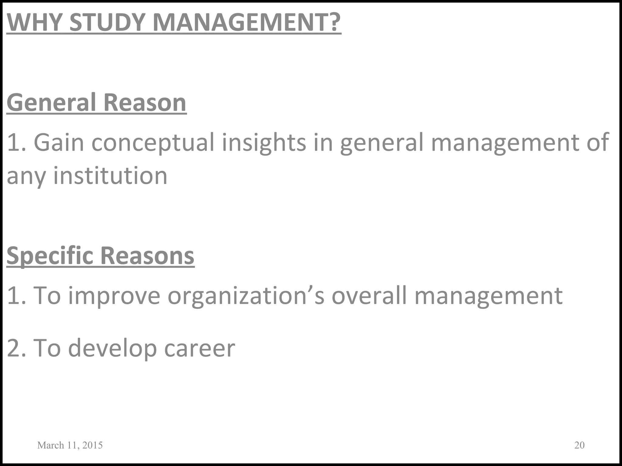 WHY STUDY MANAGEMENT?
General Reason
1. Gain conceptual insights in general management of
any institution
Specific Reasons
1. To improve organization’s overall management
2. To develop career
March 11, 2015 20
 