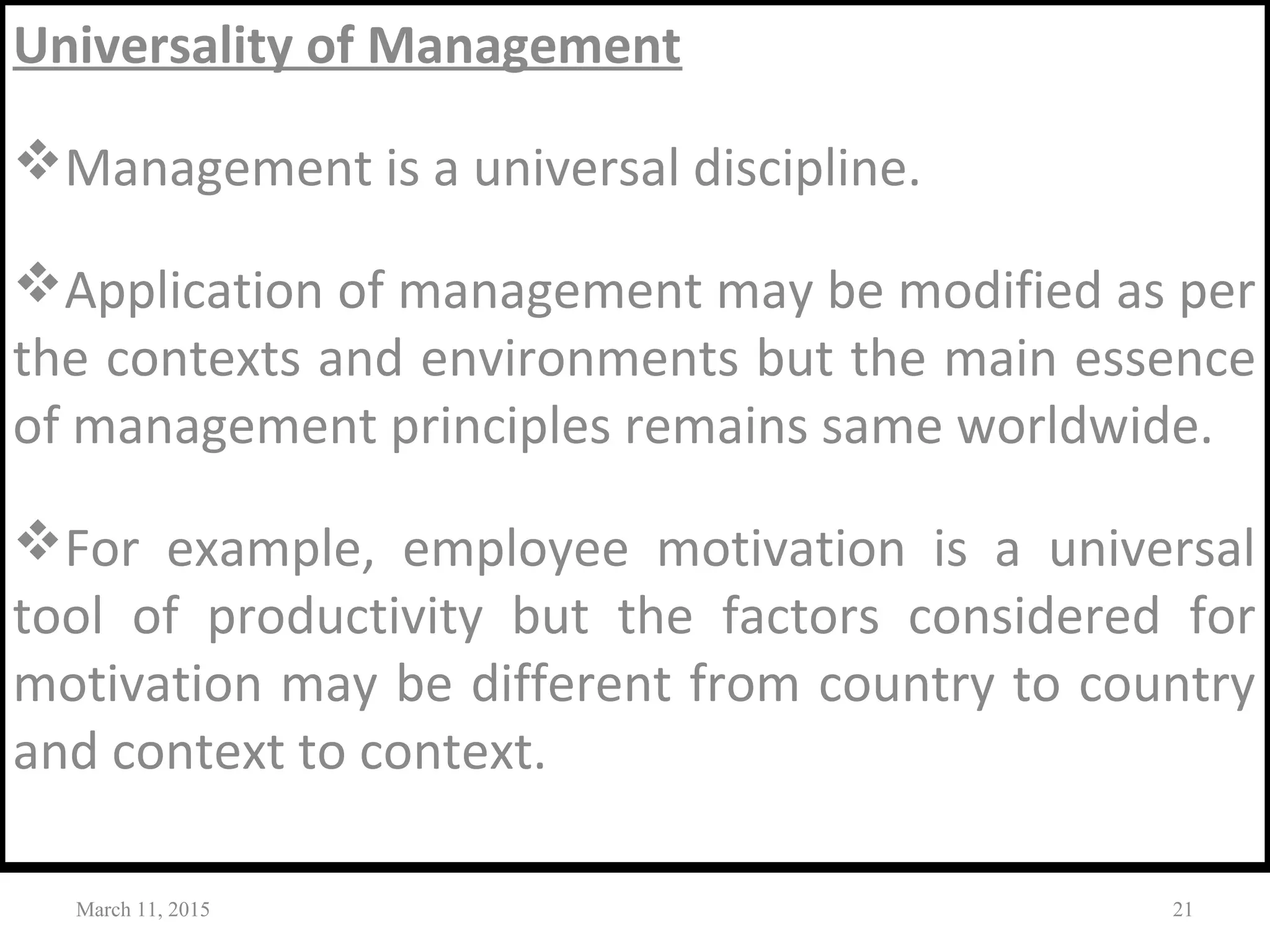 Universality of Management
Management is a universal discipline.
Application of management may be modified as per
the contexts and environments but the main essence
of management principles remains same worldwide.
For example, employee motivation is a universal
tool of productivity but the factors considered for
motivation may be different from country to country
and context to context.
March 11, 2015 21
 