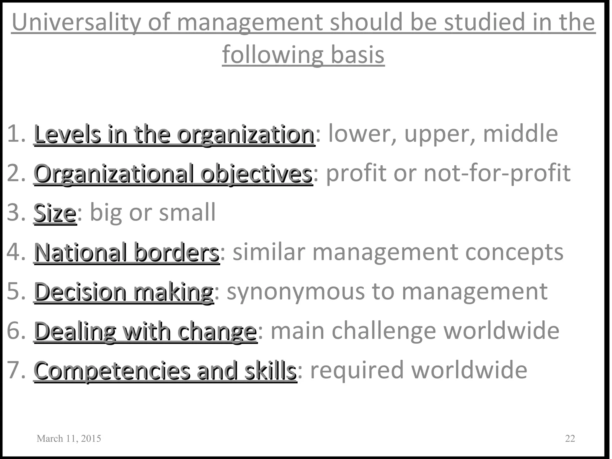 Universality of management should be studied in the
following basis
1. Levels in the organizationLevels in the organization: lower, upper, middle
2. Organizational objectivesOrganizational objectives: profit or not-for-profit
3. SizeSize: big or small
4. National bordersNational borders: similar management concepts
5. Decision makingDecision making: synonymous to management
6. Dealing with changeDealing with change: main challenge worldwide
7. Competencies and skillsCompetencies and skills: required worldwide
March 11, 2015 22
 