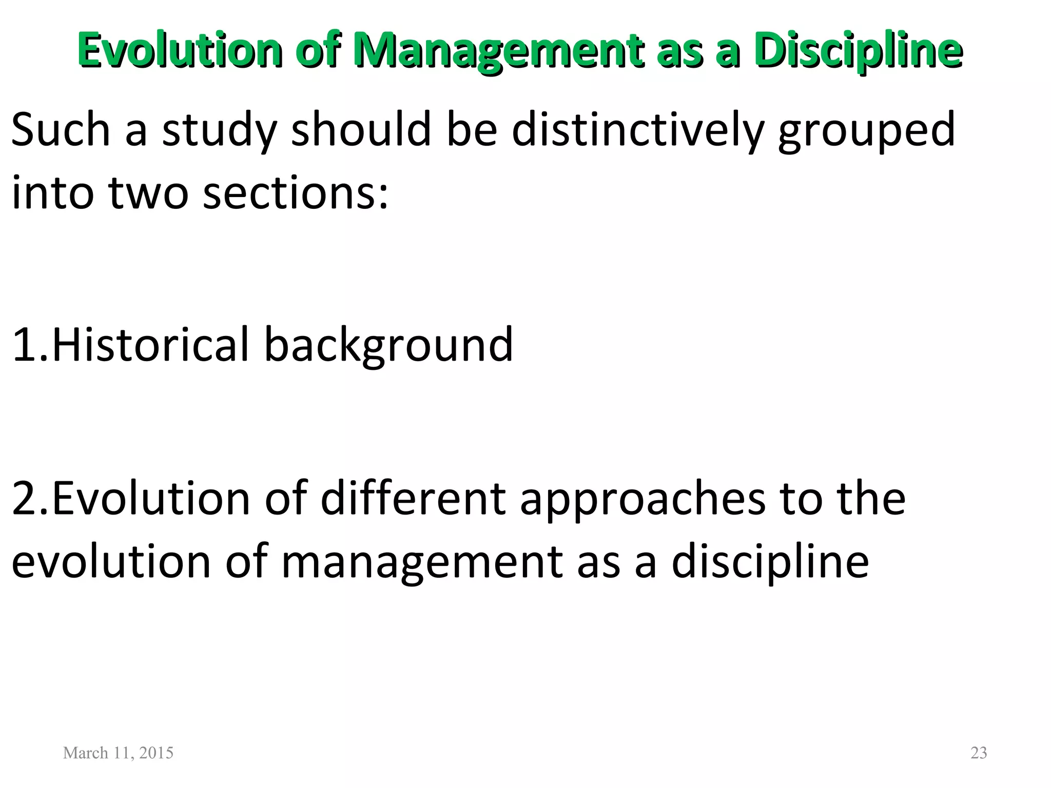 Evolution of Management as a DisciplineEvolution of Management as a Discipline
March 11, 2015 23
Such a study should be distinctively grouped
into two sections:
1.Historical background
2.Evolution of different approaches to the
evolution of management as a discipline
 