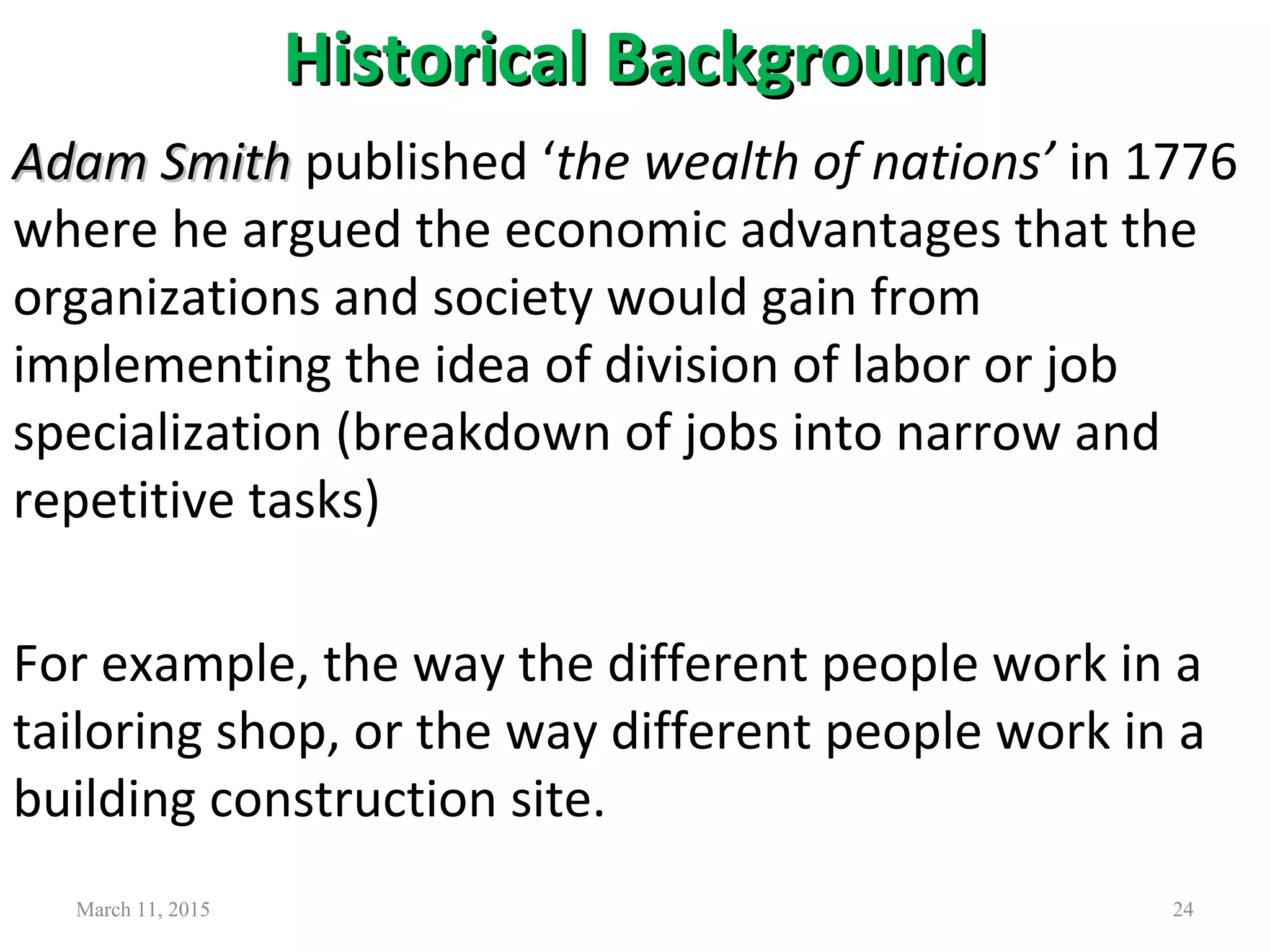 Historical BackgroundHistorical Background
Adam SmithAdam Smith published ‘the wealth of nations’ in 1776
where he argued the economic advantages that the
organizations and society would gain from
implementing the idea of division of labor or job
specialization (breakdown of jobs into narrow and
repetitive tasks)
For example, the way the different people work in a
tailoring shop, or the way different people work in a
building construction site.
March 11, 2015 24
 