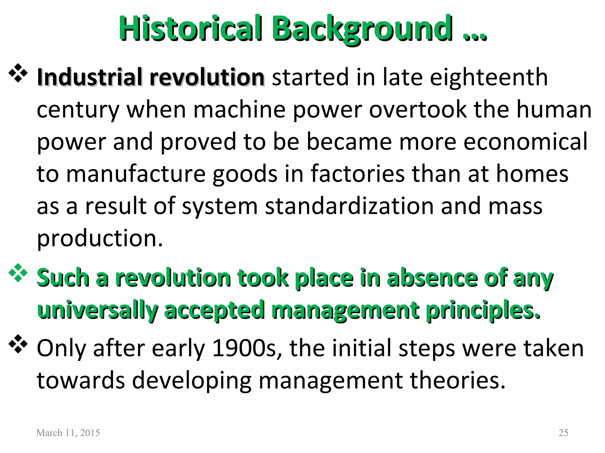 Historical Background …Historical Background …
 Industrial revolutionIndustrial revolution started in late eighteenth
century when machine power overtook the human
power and proved to be became more economical
to manufacture goods in factories than at homes
as a result of system standardization and mass
production.
 Such a revolution took place in absence of anySuch a revolution took place in absence of any
universally accepted management principles.universally accepted management principles.
 Only after early 1900s, the initial steps were taken
towards developing management theories.
March 11, 2015 25
 