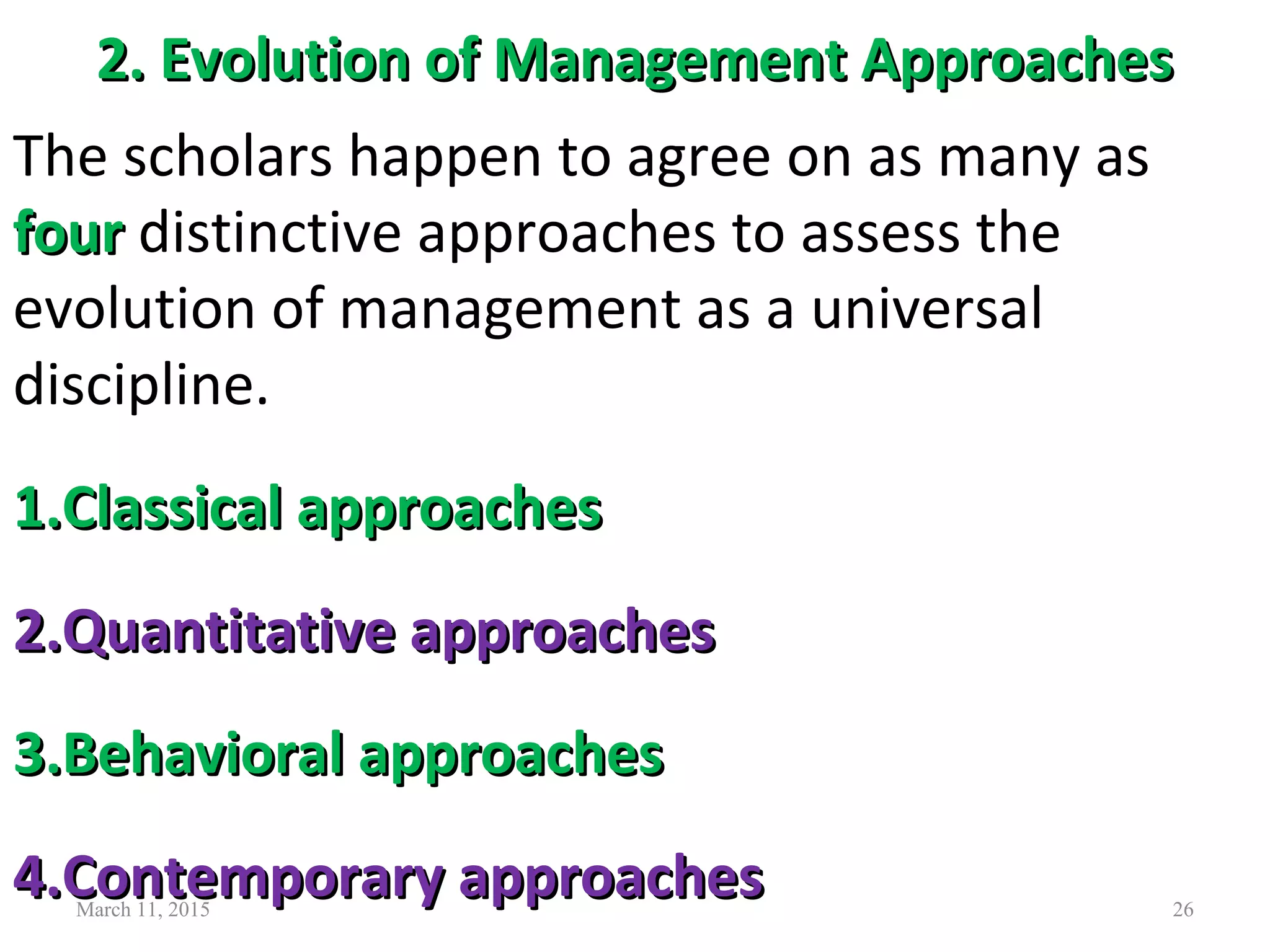2. Evolution of Management Approaches2. Evolution of Management Approaches
March 11, 2015 26
The scholars happen to agree on as many as
fourfour distinctive approaches to assess the
evolution of management as a universal
discipline.
1.1.Classical approachesClassical approaches
2.2.Quantitative approachesQuantitative approaches
3.3.Behavioral approachesBehavioral approaches
4.4.Contemporary approachesContemporary approaches
 