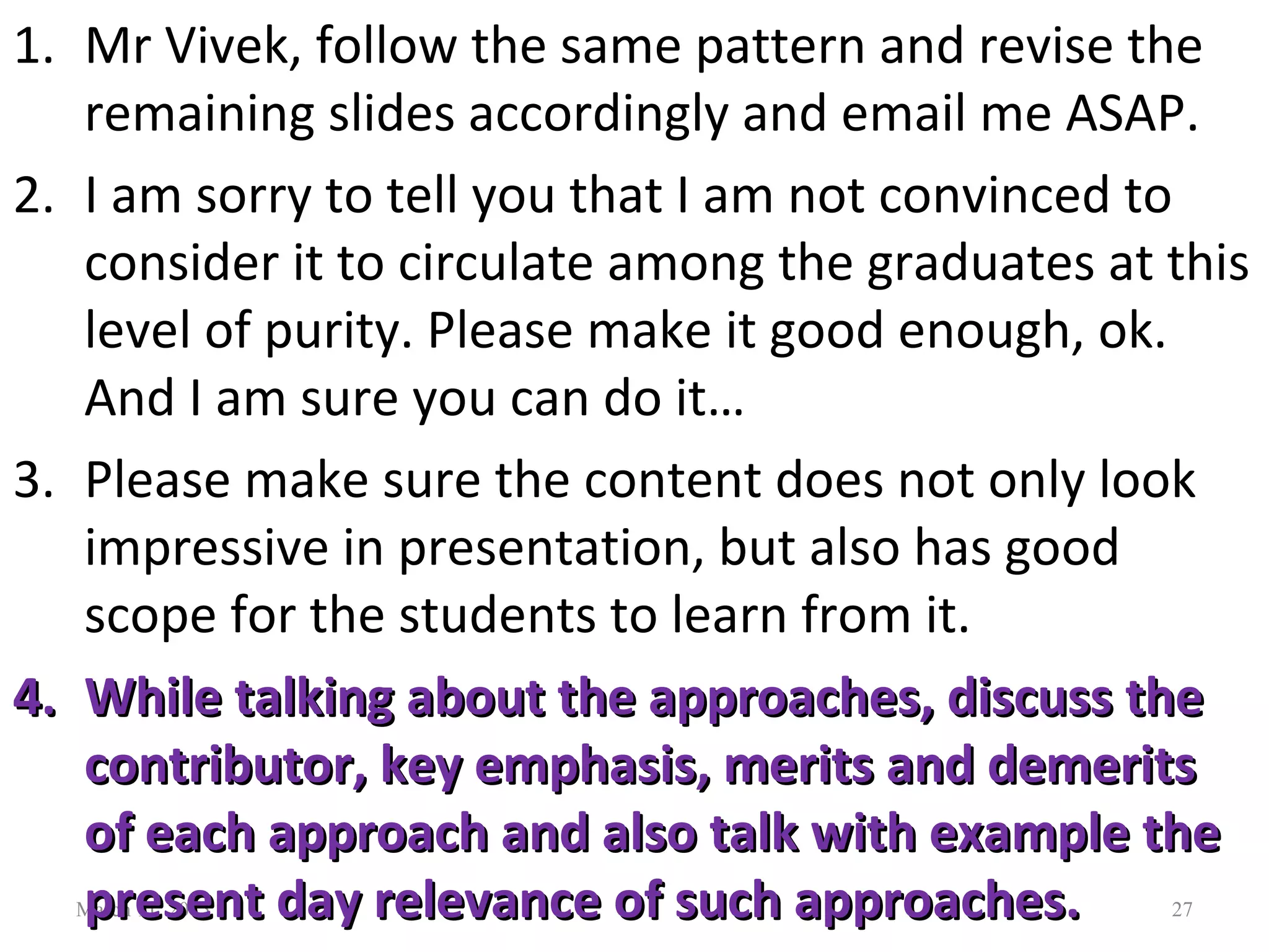 March 11, 2015 27
1. Mr Vivek, follow the same pattern and revise the
remaining slides accordingly and email me ASAP.
2. I am sorry to tell you that I am not convinced to
consider it to circulate among the graduates at this
level of purity. Please make it good enough, ok.
And I am sure you can do it…
3. Please make sure the content does not only look
impressive in presentation, but also has good
scope for the students to learn from it.
4.4. While talking about the approaches, discuss theWhile talking about the approaches, discuss the
contributor, key emphasis, merits and demeritscontributor, key emphasis, merits and demerits
of each approach and also talk with example theof each approach and also talk with example the
present day relevance of such approaches.present day relevance of such approaches.
 