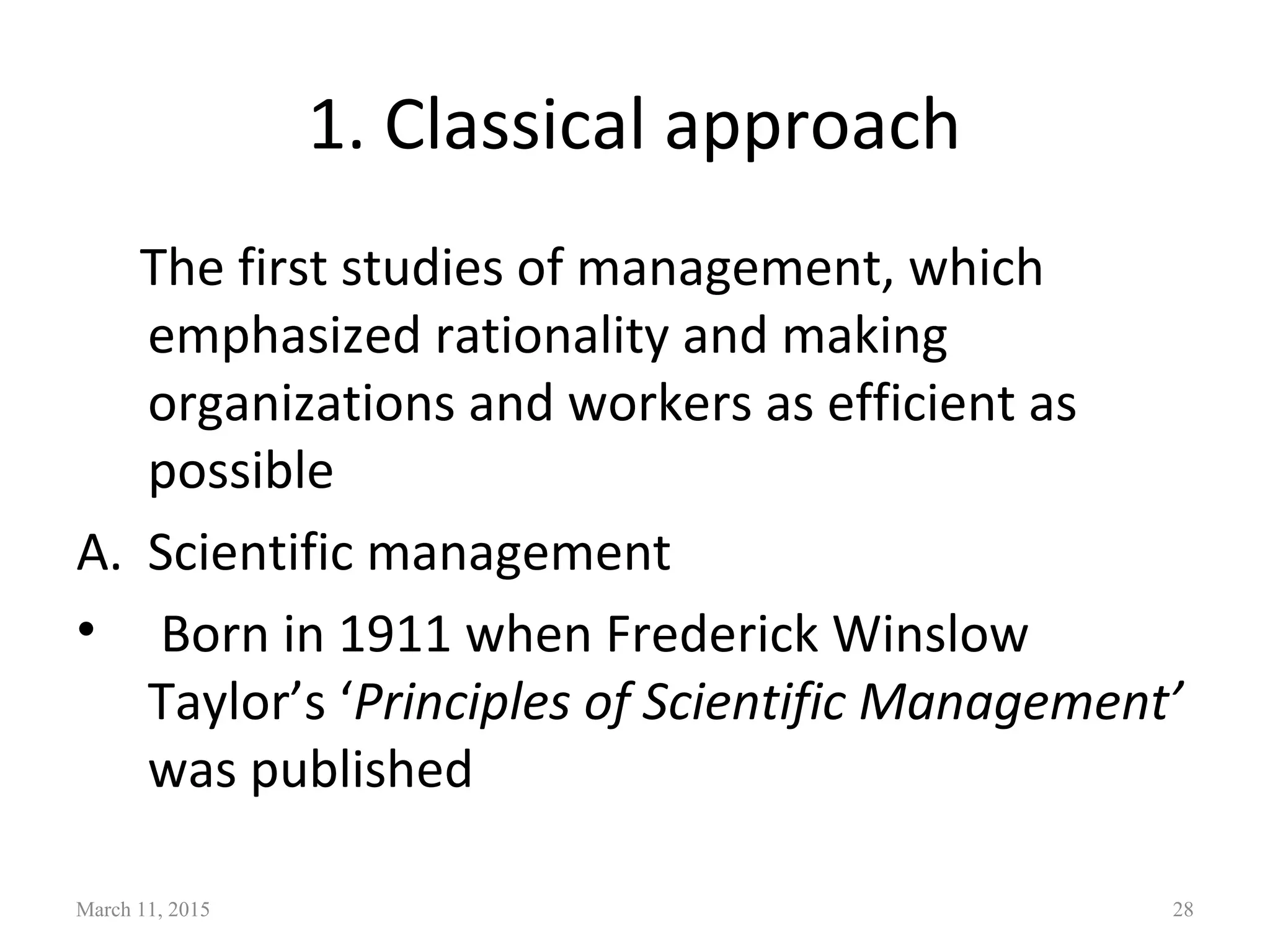 1. Classical approach
The first studies of management, which
emphasized rationality and making
organizations and workers as efficient as
possible
A. Scientific management
• Born in 1911 when Frederick Winslow
Taylor’s ‘Principles of Scientific Management’
was published
March 11, 2015 28
 