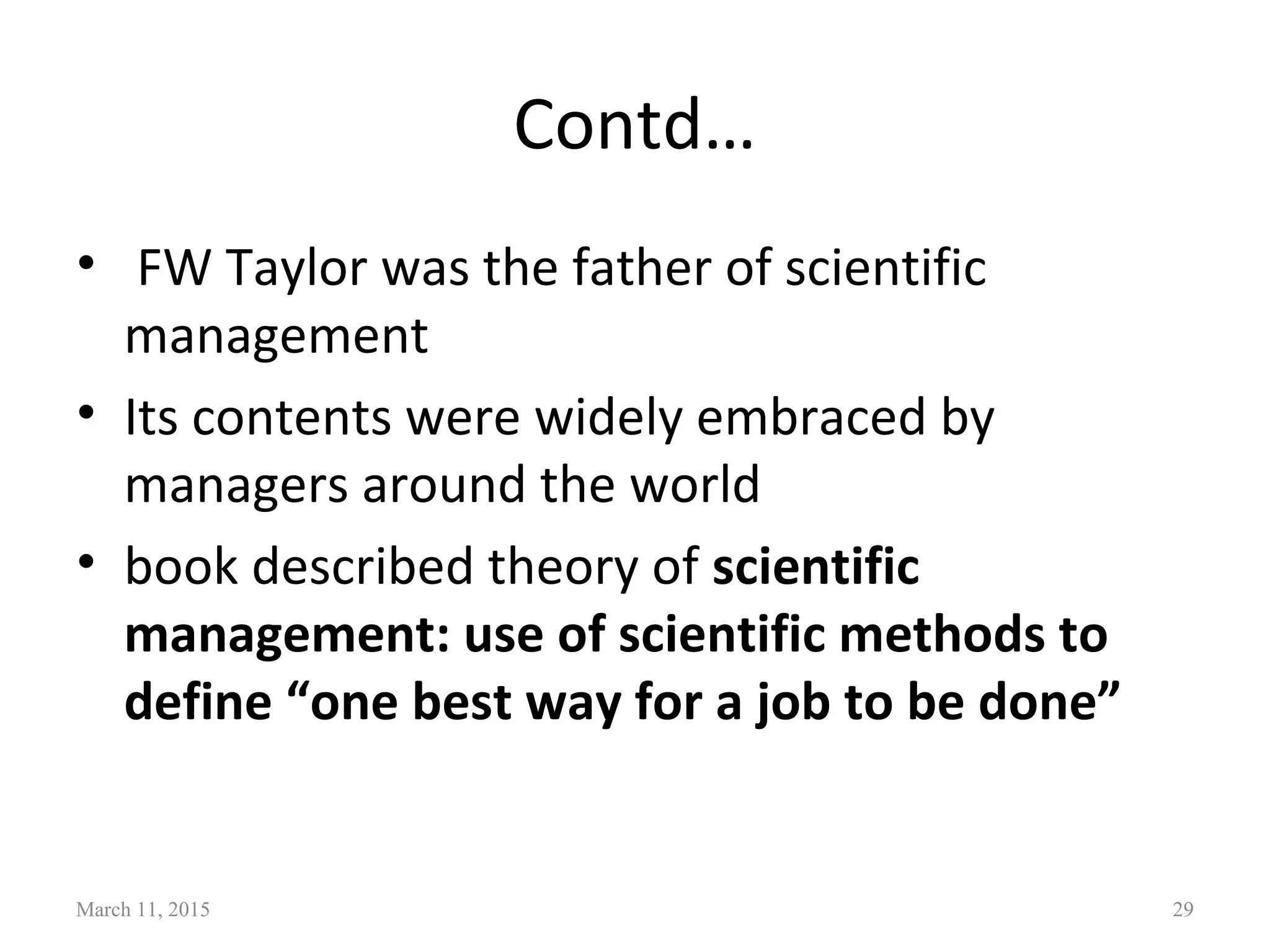 Contd…
• FW Taylor was the father of scientific
management
• Its contents were widely embraced by
managers around the world
• book described theory of scientific
management: use of scientific methods to
define “one best way for a job to be done”
March 11, 2015 29
 