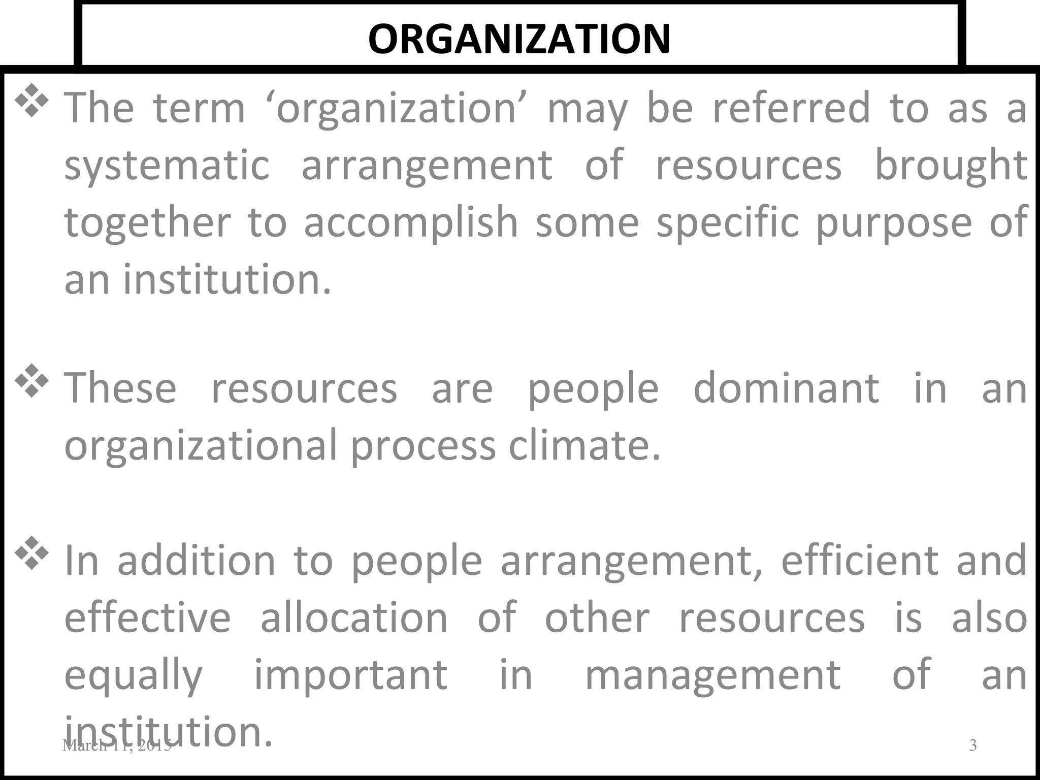 ORGANIZATION
 The term ‘organization’ may be referred to as a
systematic arrangement of resources brought
together to accomplish some specific purpose of
an institution.
 These resources are people dominant in an
organizational process climate.
 In addition to people arrangement, efficient and
effective allocation of other resources is also
equally important in management of an
institution.March 11, 2015 3
 