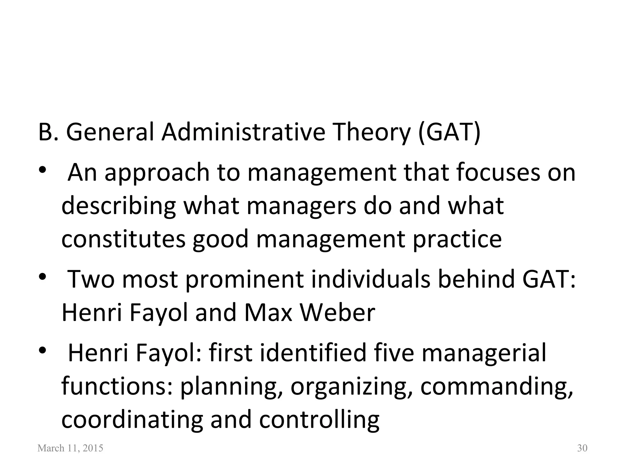 B. General Administrative Theory (GAT)
• An approach to management that focuses on
describing what managers do and what
constitutes good management practice
• Two most prominent individuals behind GAT:
Henri Fayol and Max Weber
• Henri Fayol: first identified five managerial
functions: planning, organizing, commanding,
coordinating and controlling
March 11, 2015 30
 