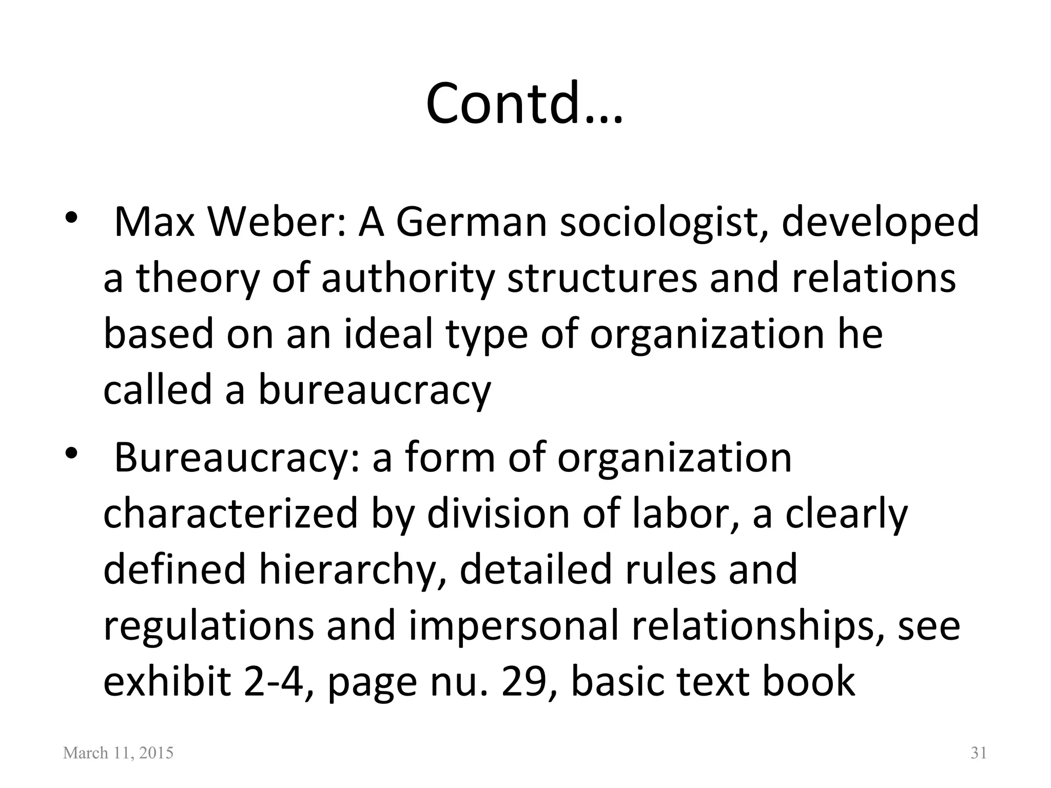 Contd…
• Max Weber: A German sociologist, developed
a theory of authority structures and relations
based on an ideal type of organization he
called a bureaucracy
• Bureaucracy: a form of organization
characterized by division of labor, a clearly
defined hierarchy, detailed rules and
regulations and impersonal relationships, see
exhibit 2-4, page nu. 29, basic text book
March 11, 2015 31
 