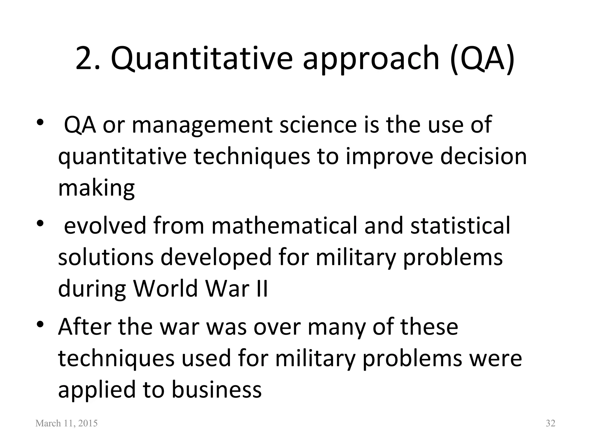 2. Quantitative approach (QA)
• QA or management science is the use of
quantitative techniques to improve decision
making
• evolved from mathematical and statistical
solutions developed for military problems
during World War II
• After the war was over many of these
techniques used for military problems were
applied to business
March 11, 2015 32
 