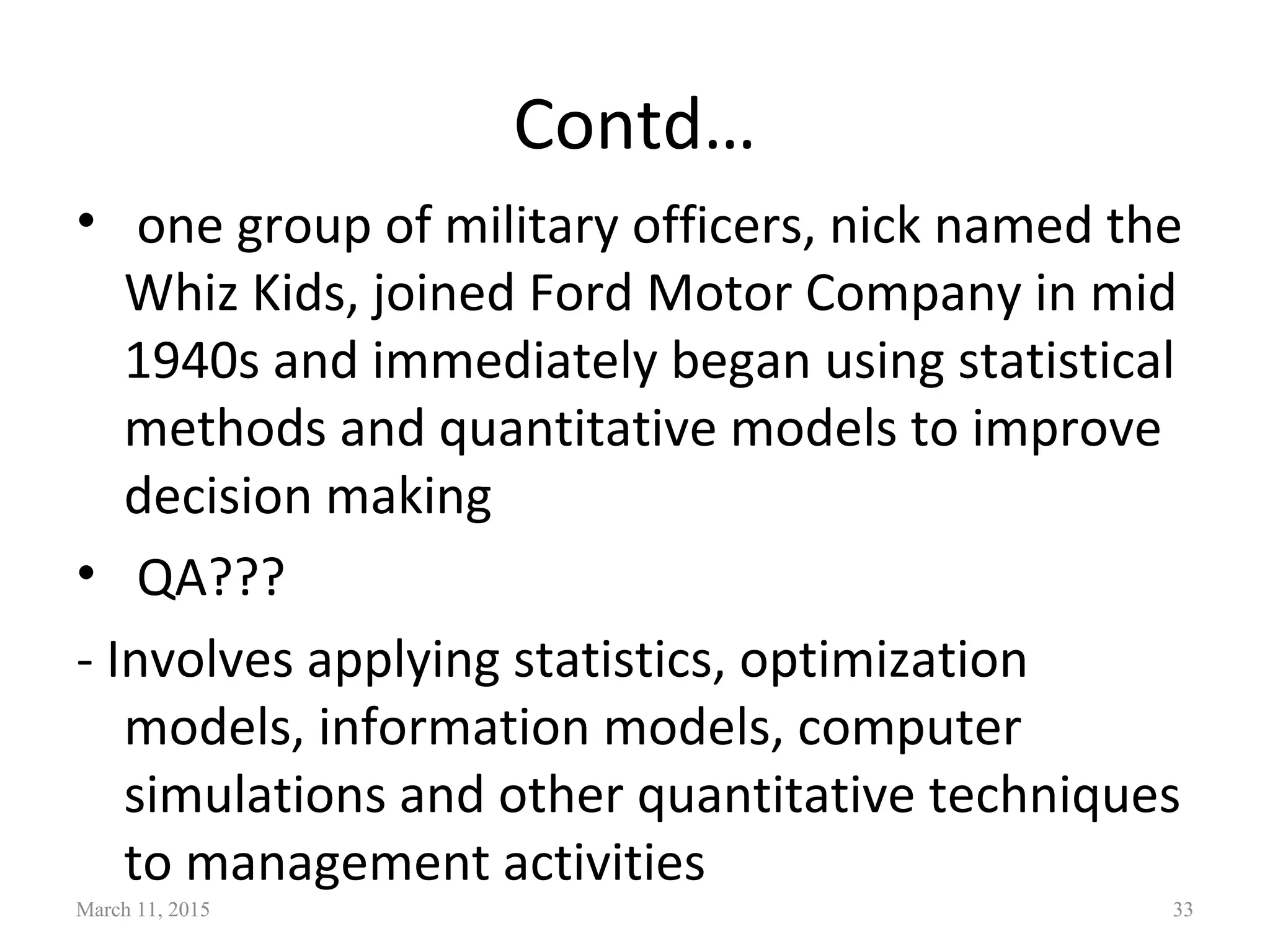 Contd…
• one group of military officers, nick named the
Whiz Kids, joined Ford Motor Company in mid
1940s and immediately began using statistical
methods and quantitative models to improve
decision making
• QA???
- Involves applying statistics, optimization
models, information models, computer
simulations and other quantitative techniques
to management activities
March 11, 2015 33
 