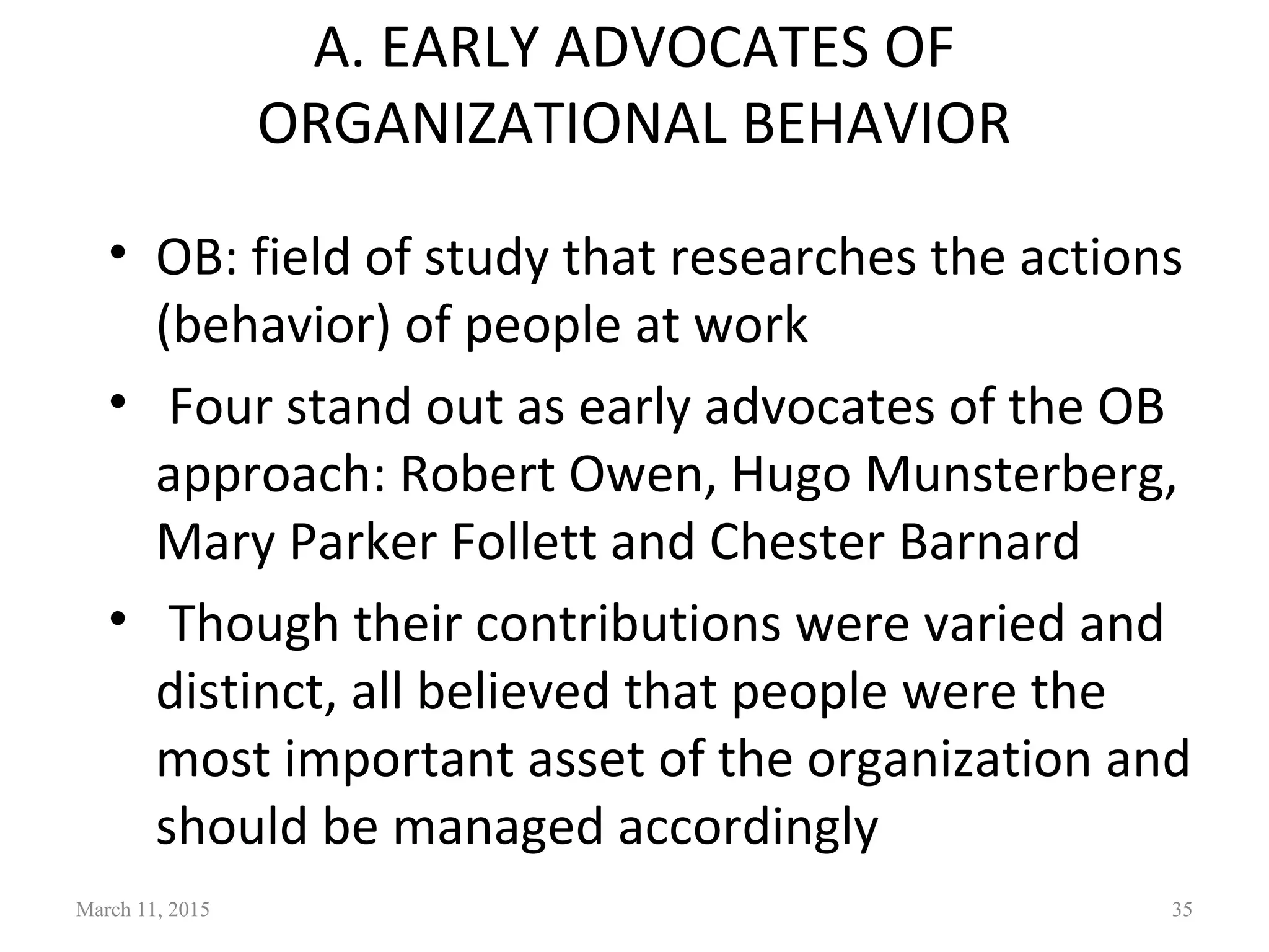 A. EARLY ADVOCATES OF
ORGANIZATIONAL BEHAVIOR
• OB: field of study that researches the actions
(behavior) of people at work
• Four stand out as early advocates of the OB
approach: Robert Owen, Hugo Munsterberg,
Mary Parker Follett and Chester Barnard
• Though their contributions were varied and
distinct, all believed that people were the
most important asset of the organization and
should be managed accordingly
March 11, 2015 35
 