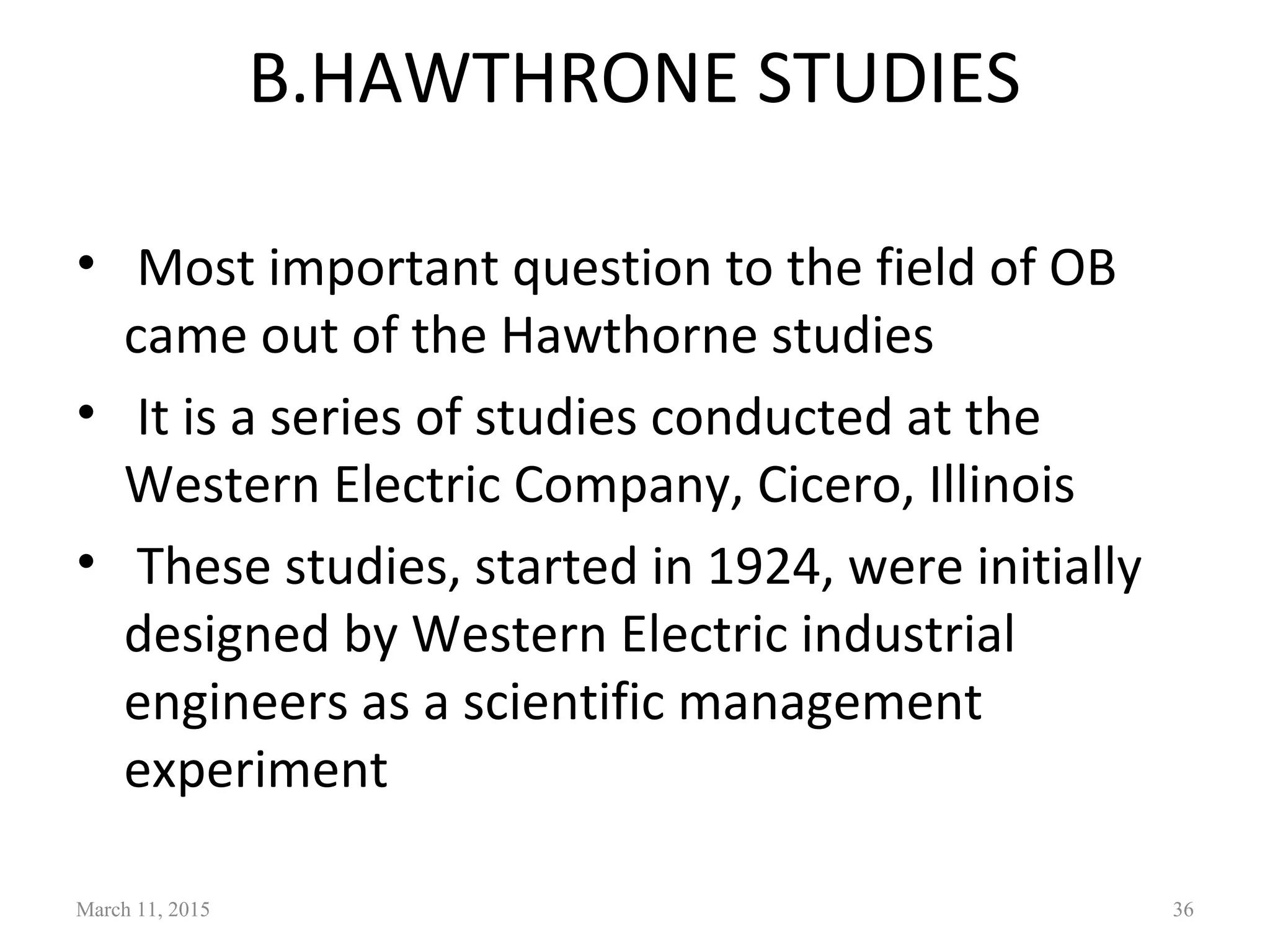 B.HAWTHRONE STUDIES
• Most important question to the field of OB
came out of the Hawthorne studies
• It is a series of studies conducted at the
Western Electric Company, Cicero, Illinois
• These studies, started in 1924, were initially
designed by Western Electric industrial
engineers as a scientific management
experiment
March 11, 2015 36
 