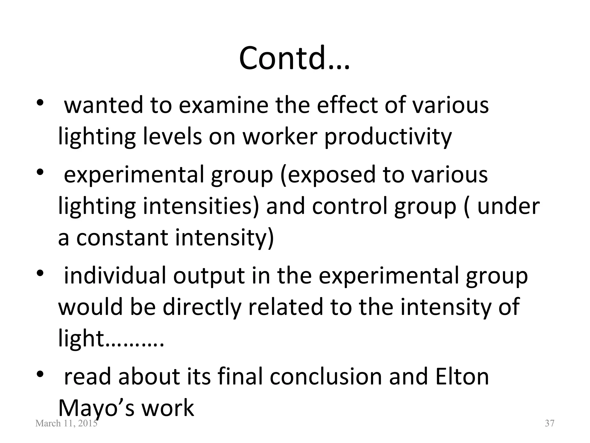 Contd…
• wanted to examine the effect of various
lighting levels on worker productivity
• experimental group (exposed to various
lighting intensities) and control group ( under
a constant intensity)
• individual output in the experimental group
would be directly related to the intensity of
light……….
• read about its final conclusion and Elton
Mayo’s workMarch 11, 2015 37
 