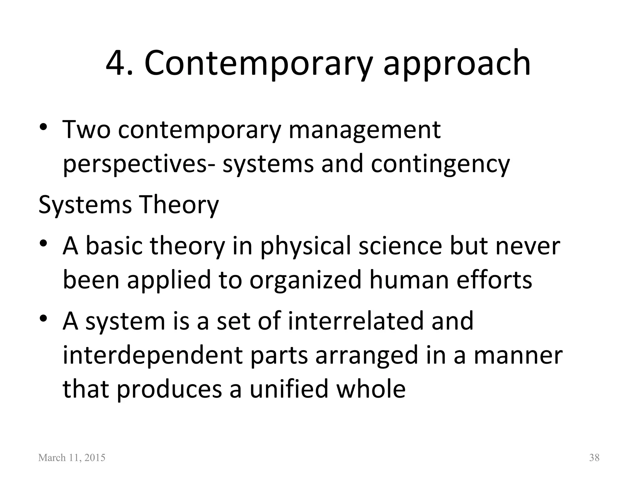 4. Contemporary approach
• Two contemporary management
perspectives- systems and contingency
Systems Theory
• A basic theory in physical science but never
been applied to organized human efforts
• A system is a set of interrelated and
interdependent parts arranged in a manner
that produces a unified whole
March 11, 2015 38
 