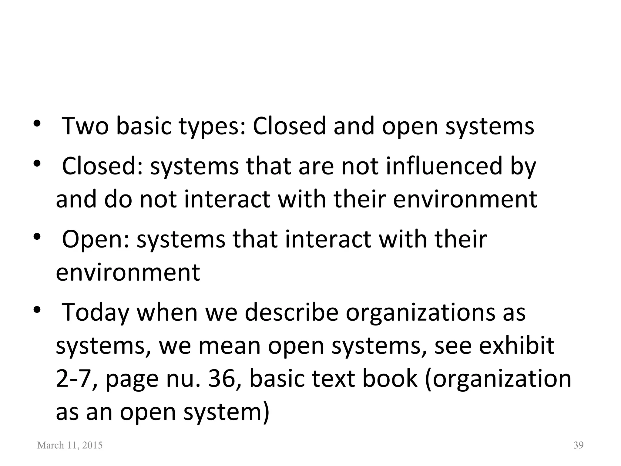 • Two basic types: Closed and open systems
• Closed: systems that are not influenced by
and do not interact with their environment
• Open: systems that interact with their
environment
• Today when we describe organizations as
systems, we mean open systems, see exhibit
2-7, page nu. 36, basic text book (organization
as an open system)
March 11, 2015 39
 