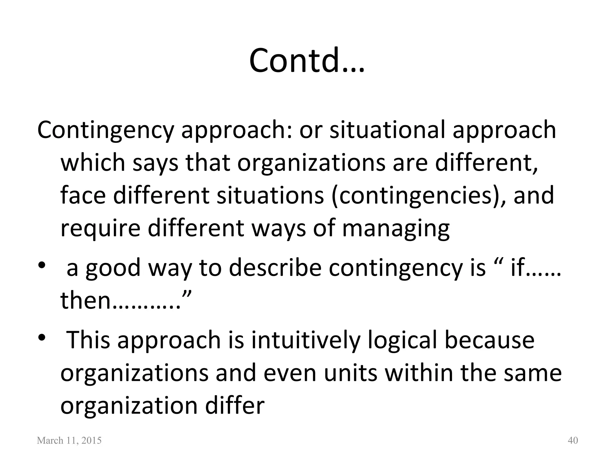 Contd…
Contingency approach: or situational approach
which says that organizations are different,
face different situations (contingencies), and
require different ways of managing
• a good way to describe contingency is “ if……
then………..”
• This approach is intuitively logical because
organizations and even units within the same
organization differ
March 11, 2015 40
 