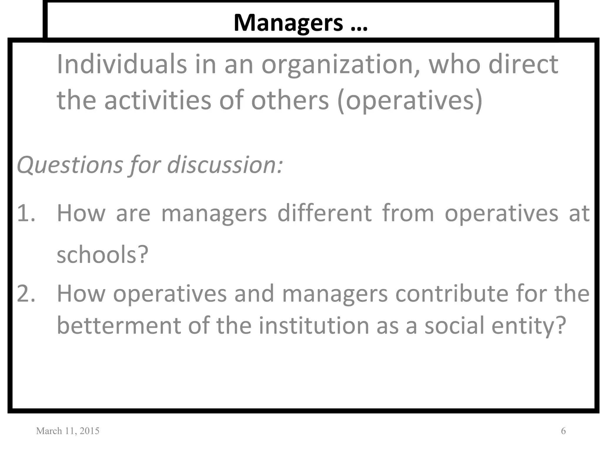 Managers …
Individuals in an organization, who direct
the activities of others (operatives)
Questions for discussion:
1. How are managers different from operatives at
schools?
2. How operatives and managers contribute for the
betterment of the institution as a social entity?
March 11, 2015 6
 