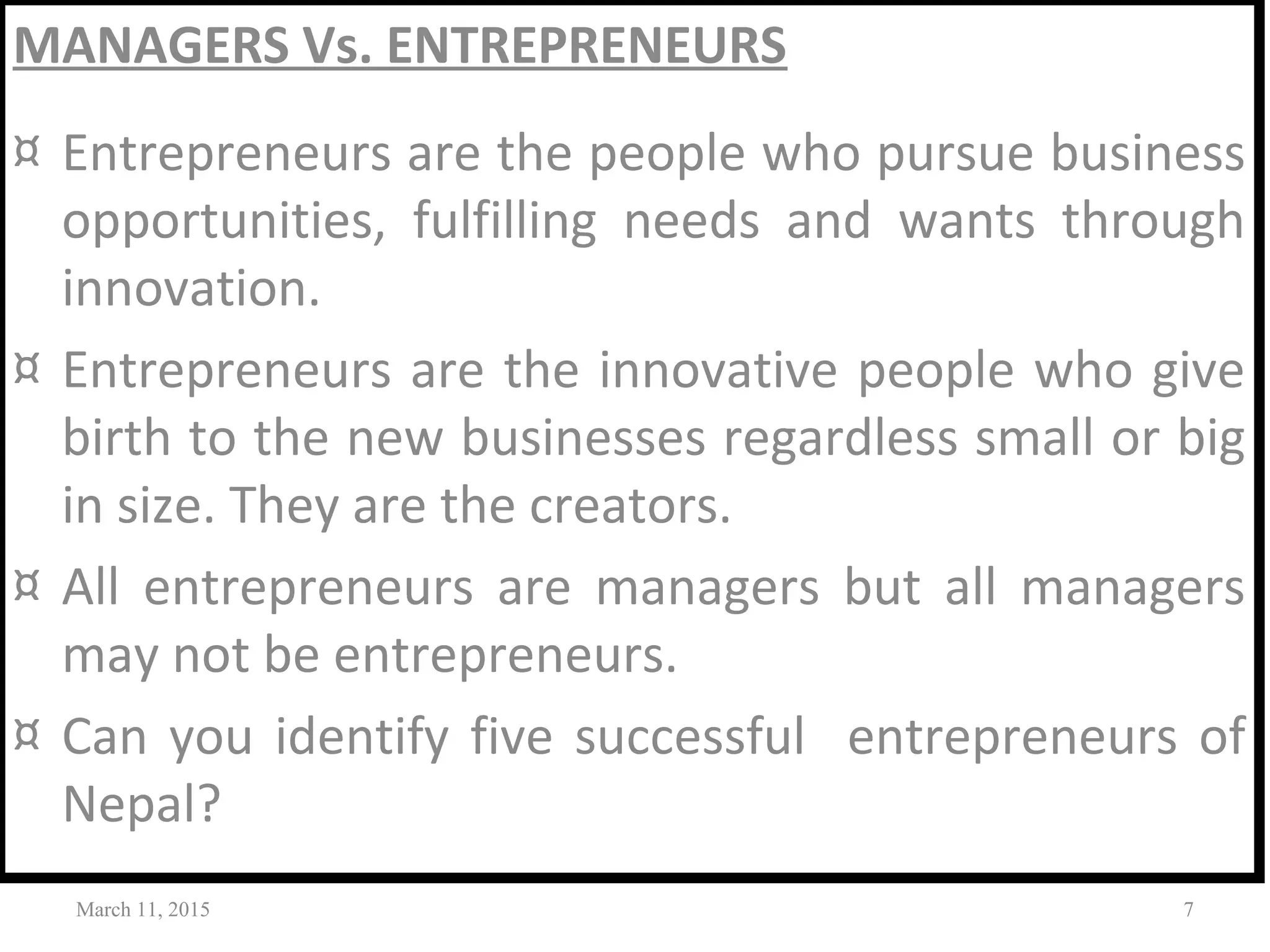 MANAGERS Vs. ENTREPRENEURS
¤ Entrepreneurs are the people who pursue business
opportunities, fulfilling needs and wants through
innovation.
¤ Entrepreneurs are the innovative people who give
birth to the new businesses regardless small or big
in size. They are the creators.
¤ All entrepreneurs are managers but all managers
may not be entrepreneurs.
¤ Can you identify five successful entrepreneurs of
Nepal?
March 11, 2015 7
 