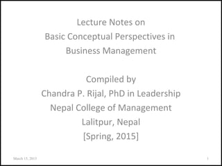 Lecture Notes on
Basic Conceptual Perspectives in
Business Management
Compiled by
Chandra P. Rijal, PhD in Leadership
Nepal College of Management
Lalitpur, Nepal
[Spring, 2015]
March 15, 2015 1
 