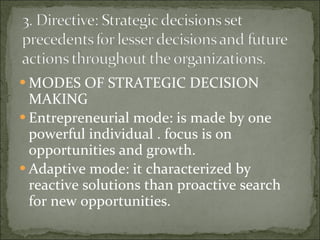MODES OF STRATEGIC DECISION MAKING Entrepreneurial mode: is made by one powerful individual . focus is on opportunities and growth. Adaptive mode: it characterized by reactive solutions than proactive search for new opportunities. 