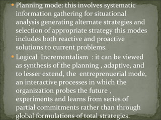 Planning mode: this involves systematic information gathering for situational analysis generating alternate strategies and selection of appropriate strategy this modes includes both reactive and proactive solutions to current problems. Logical  Incrementalism  : it can be viewed as synthesis of the planning , adaptive, and to lesser extend, the  entreprenuerial mode, an interactive processes in which the organization probes the future , experiments and learns from series of partial commitments rather than through global formulations of total strategies. 