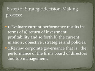 1. Evaluate current performance results in terms of a) return of investment , profitability and so forth b) the current mission , objective , strategies and policies. 2.Review corporate governance that is , the performance of the firms board of directors and top management. 