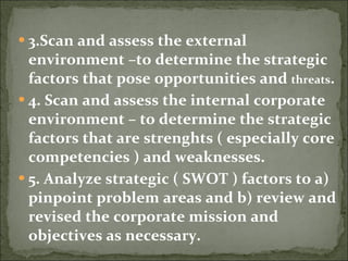 3.Scan and assess the external environment –to determine the strategic factors that pose opportunities and  threats . 4. Scan and assess the internal corporate environment – to determine the strategic factors that are strenghts ( especially core competencies ) and weaknesses. 5. Analyze strategic ( SWOT ) factors to a) pinpoint problem areas and b) review and revised the corporate mission and objectives as necessary. 