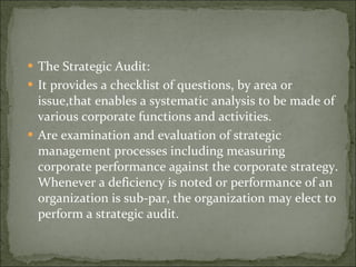 The Strategic Audit: It provides a checklist of questions, by area or issue,that enables a systematic analysis to be made of various corporate functions and activities. Are examination and evaluation of strategic management processes including measuring corporate performance against the corporate strategy. Whenever a deficiency is noted or performance of an organization is sub-par, the organization may elect to perform a strategic audit. 