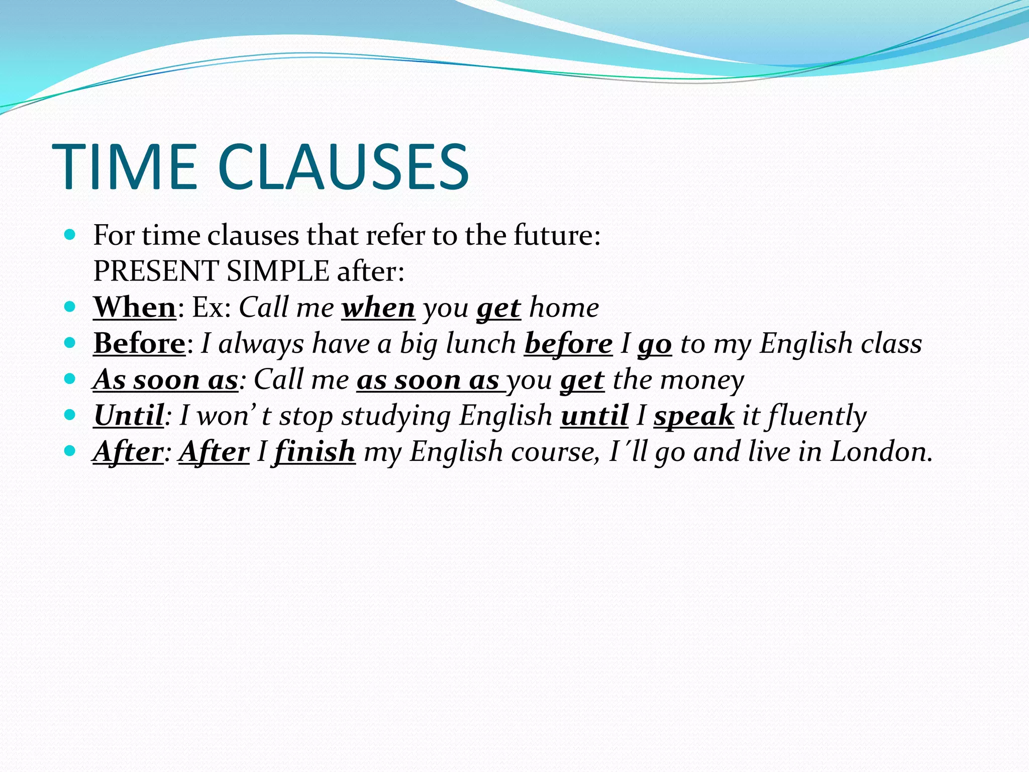 TIME CLAUSES
For time clauses that refer to the future:
PRESENT SIMPLE after:
When: Ex: Call me when you get home
Before: I always have a big lunch before I go to my English class
As soon as: Call me as soon as you get the money
Until: I won’ t stop studying English until I speak it fluently
After: After I finish my English course, I´ll go and live in London.