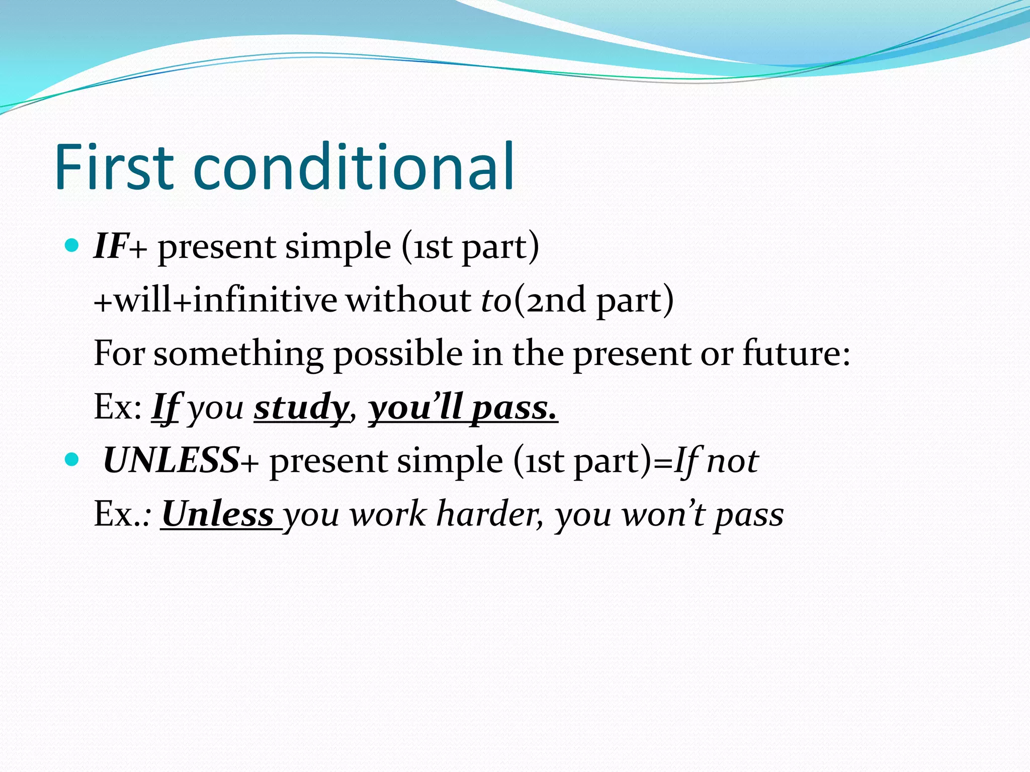 First conditional
IF+ present simple (1st part)
+will+infinitive without to(2nd part)
For something possible in the present or future:
Ex: If you study, you’ll pass.
UNLESS+ present simple (1st part)=If not
Ex.: Unless you work harder, you won’t pass