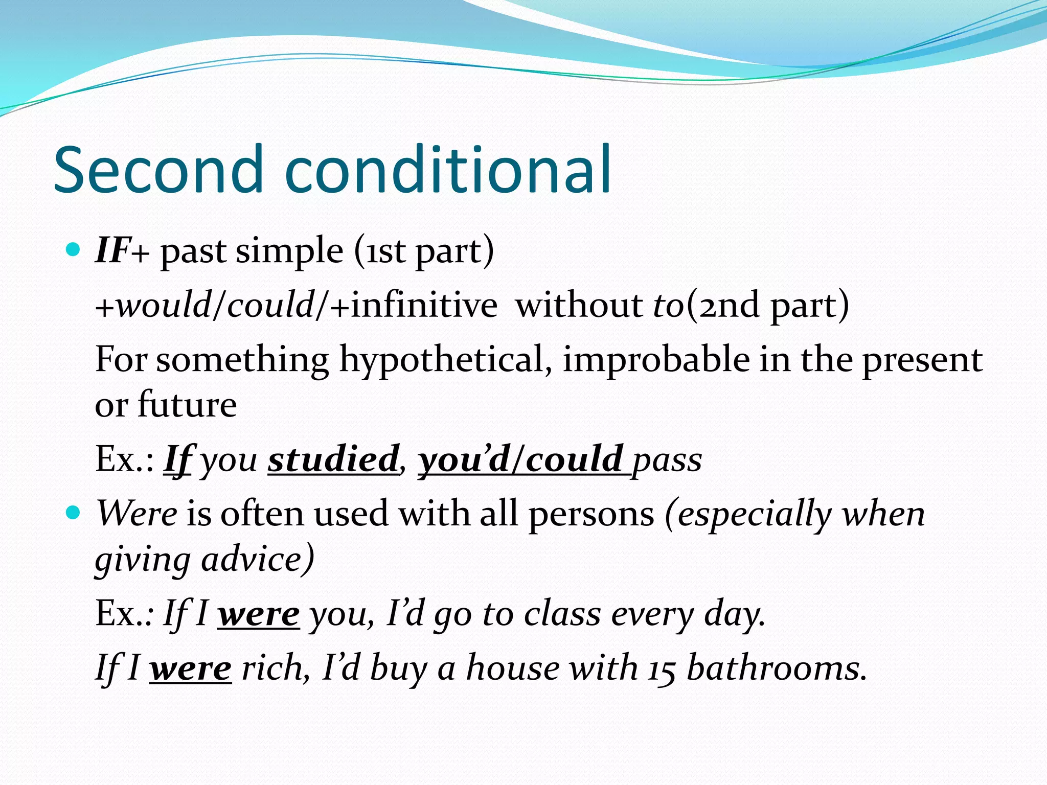 Second conditional
IF+ past simple (1st part)
+would/could/+infinitive without to(2nd part)
For something hypothetical, improbable in the present
or future
Ex.: If you studied, you’d/could pass
Were is often used with all persons (especially when
giving advice)
Ex.: If I were you, I’d go to class every day.
If I were rich, I’d buy a house with 15 bathrooms.