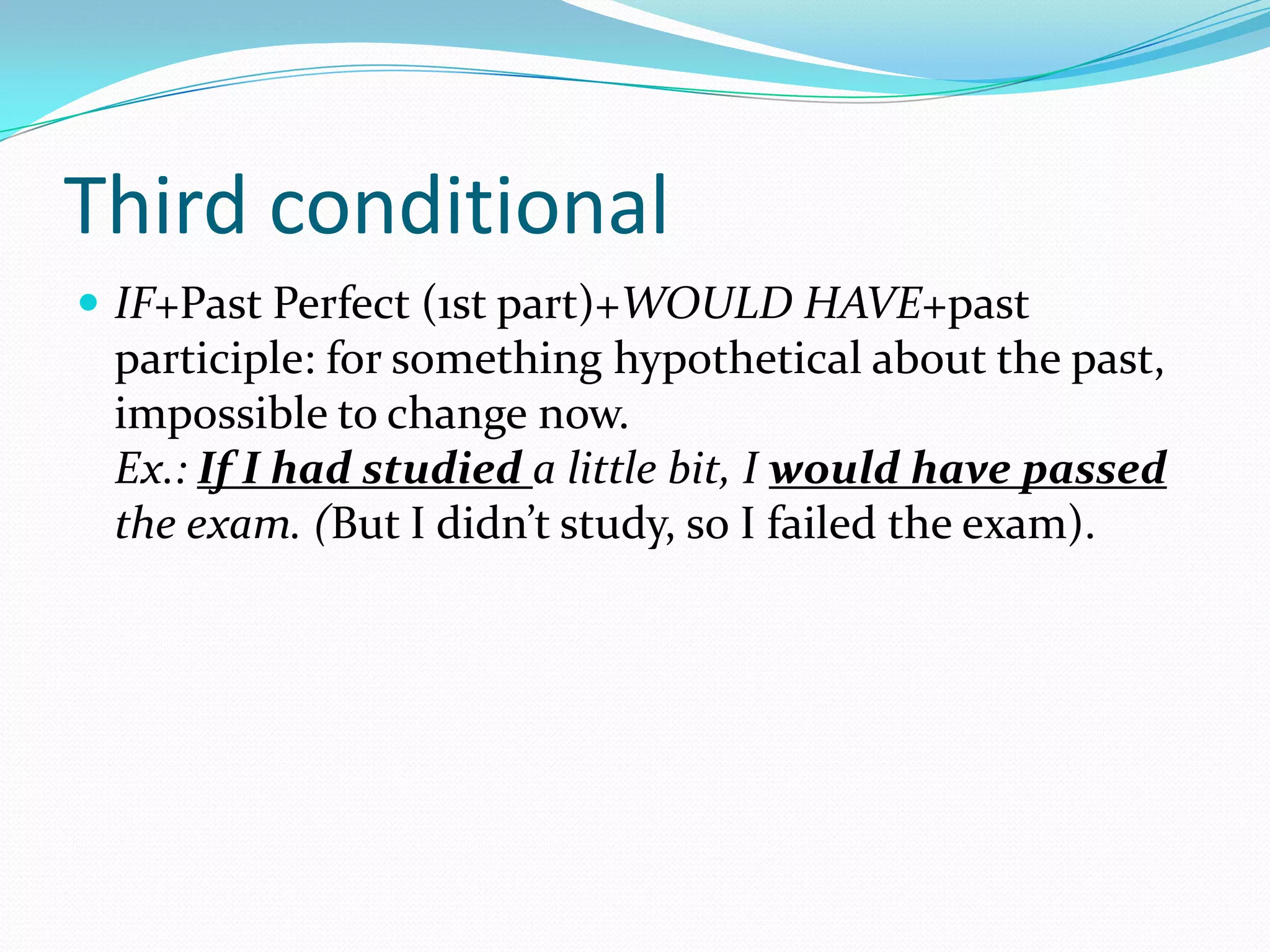 Third conditional
IF+Past Perfect (1st part)+WOULD HAVE+past
participle: for something hypothetical about the past,
impossible to change now.
Ex.: If I had studied a little bit, I would have passed
the exam. (But I didn’t study, so I failed the exam).