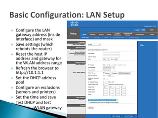    Configure the LAN
    gateway address (inside
    interface) and mask
   Save settings (which
    reboots the router)
   Reset the host IP
    address and gateway for
    the WLAN address range
   Refresh the browser to
    http://10.1.1.1
   Set the DHCP address
    pool
   Configure an exclusions
    (servers and printers)
   Set the time and save
   Test DHCP and test
             WLAN gateway
 